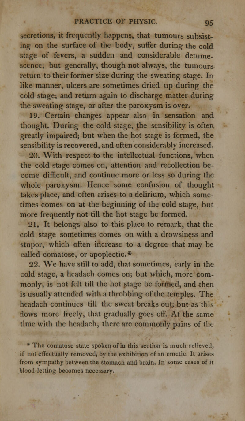 secretions, it frequently happens, that tumours subsist- ing on the surface of the body, suffer during the cold stage of fevers, a sudden and considerable detume- scence; but generally, though not always, the tumours return to their former size during the sweating stage. In like manner, ulcers are sometimes dried up during the cold stage; and return again to discharge matter during the sweating stage, or after the paroxysm is over. 19. Certain changes appear also in sensation and thought. During the cold stage, the sensibility is often greatly impaired; but when the hot stage is formed, the sensibility is recovered, and often considerably increased. 20. With respect to the intellectual functions, when the cold stage comes on, attention and recollection be- come difficult, and continue more or less so during the whole paroxysm. Hence some confusion of thought takes place, and often arises to a delirium, which some- times comes on at the beginning of the cold stage, but more frequently not till the hot stage be formed. 21. It belongs also to this place to remark, that the cold stage sometimes comes on with a drowsiness and stupor, which often increase to a degree that may be called comatose, or apoplectic* 22. We have still to add, that sometimes, early in the cold stage, a headach comes on; but which, more com- monly, is not felt till the hot stage be formed, and then is usually attended with a throbbing of the temples. The headach continues till the sweat breaks out; but as this flows more freely, that gradually goes off. At the same time with the headach, there are commonly pains of the * The comatose state spoken of in this section is much relieved, if not effectually removed, by the exhibition of an emetic. It arises from sympathy between the stomach and brain. In some cases of it blood-letting becomes necessary.
