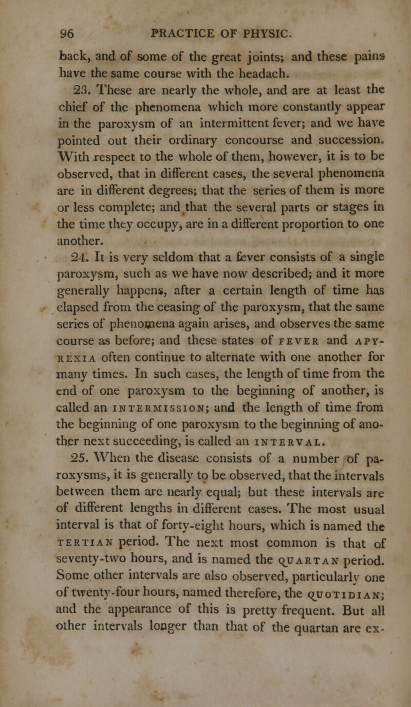back, and of some of the great joints; and these pains have the same course with the headach. 2.3. These are nearly the whole, and are at least the chief of the phenomena which more constantly appear in the paroxysm of an intermittent fever; and we have pointed out their ordinary concourse and succession. With respect to the whole of them, however, it is to be observed, that in different cases, the several phenomena are in different degrees; that the series of them is more or less complete; and that the several parts or stages in the time they occupy, are in a different proportion to one another. 24. It is very seldom that a fever consists of a single paroxysm, such as we have now described; and it more generally happens, after a certain length of time has elapsed from the ceasing of the paroxysm, that the same series of phenomena again arises, and observes the same course as before; and these states of fever and apy- rexia often continue to alternate with one another for many times. In such cases, the length of time from the end of one paroxysm to the beginning of another, is called an intermission; and the length of time from the beginning of one paroxysm to the beginning of ano- ther next succeeding, is called an interval. 25. When the disease consists of a number of pa- roxysms, it is generally to be observed, that the intervals between them are nearly equal; but these intervals are of different lengths in different cases. The most usual interval is that of forty-eight hours, which is named the tertian period. The next most common is that of seventy-two hours, and is named the qjjartan period. Some other intervals are also observed, particularly one of twenty-four hours, named therefore, the qjjotidian; and the appearance of this is pretty frequent. But all other intervals longer than that of the quartan are ex-