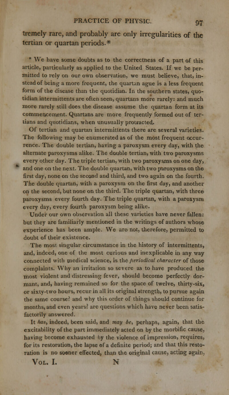 tremely rare, and probably are only irregularities of the tertian or quartan periods.* * We have some doubts as to the correctness of a part of this article, particularly as applied to the United States. If we be per- mitted to rely on our own observation, we must believe, that, in- stead of being a more frequent, the quartan ague is a less frequent form of the disease than the quotidian. In the southern states, quo- tidian intermittents are often seen, quartans more rarely: and much more rarely still does the disease assume the quartan form at its commencement. Quartans are more frequently formed out of ter- tians and quotidians, when unusually protracted. Of tertian and quartan intermittents there are several varieties. The following may be enumerated as of the most frequent occur- rence. The double tertian, having a paroxysm every day, with the alternate paroxysms alike. The double tertian, with two paroxysms every other day. The triple tertian, with two paroxysms on one day, and one on the next. The double quartan, with two paroxysms on the first day, none on the second and third, and two again on the fourth. The double quartan, with a paroxysm on the first day, and another on the second, but none on the third. The triple quartan, with three paroxysms every fourth day. The triple quartan, with a paroxysm every day, every fourth paroxysm being alike. Under our own observation all these varieties have never fallen: but they are familiarly mentioned in the writings of authors whose experience has been ample. We are not, therefore, permitted to doubt of their existence. The most singular circumstance in the history of intermittents, and, indeed, one of the most curious and inexplicable in any way connected with medical science, is the periodical character of those complaints. Why an irritation so severe as to have produced the most violent and distressing fever, should become perfectly dor- mant, and, having remained so for the space of twelve, thirty-six, or sixty-two hours, recur in all its original strength, to pursue again the same course? and why this order of things should continue for months, and even years? are questions which have never been satis- factorily answered. It has, indeed, been said, and may 6e, perhaps, again, that the excitability of the part immediately acted on by the morbific cause, having become exhausted by the violence of impression, requires, for its restoration, the lapse of a definite period; and that this resto- ration is no sooner effected, than the original cause, acting again. Vol. I. N