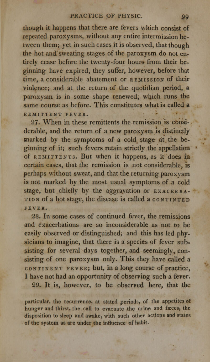 though it happens that there are fevers which consist of repeated paroxysms, without any entire intermission be- tween them; yet in such cases it is observed, that though the hot and sweating stages of the paroxysm do not en- tirely cease before the twenty-four hours from their be- ginning have expired, they suffer, however, before that time, a considerable abatement or remission of their violence; and at the return of the quotidian period, a paroxysm is in some shape renewed, which runs the same course as before. This constitutes what is called a REMITTENT FEVER. 27. When in these remittents the remission is consi- derable, and the return of a new paroxysm is distinctly marked by the symptoms of a cold stage at. the be- ginning of it; such fevers retain strictly the appellation of remittents. But when it happens, as it does in certain cases, that the remission is not considerable, is perhaps without sweat, and that the returning paroxysm is not marked by the most usual symptoms of a cold stage, but chiefly by the aggravation or exacerba- tion of a hot stage, the disease is called a continued fever. 28. In some cases of continued fever, the remissions and exacerbations are so inconsiderable as not to be easily observed or distinguished; and this has led phy- sicians to imagine, that there is a species of fever sub- sisting for several days together, and seemingly, con- sisting of one paroxysm only. This they have called a continent fever; but, in a long course of practice, I have not had an opportunity of observing such a fever. 29. It is, however, to be observed here, that the particular, the recurrence, at stated periods, of the appetites of hunger and thirst, the call to evacuate the urine and faeces, the disposition to sleep and awake, with such other actions and states of the system as are under the influence of habit.