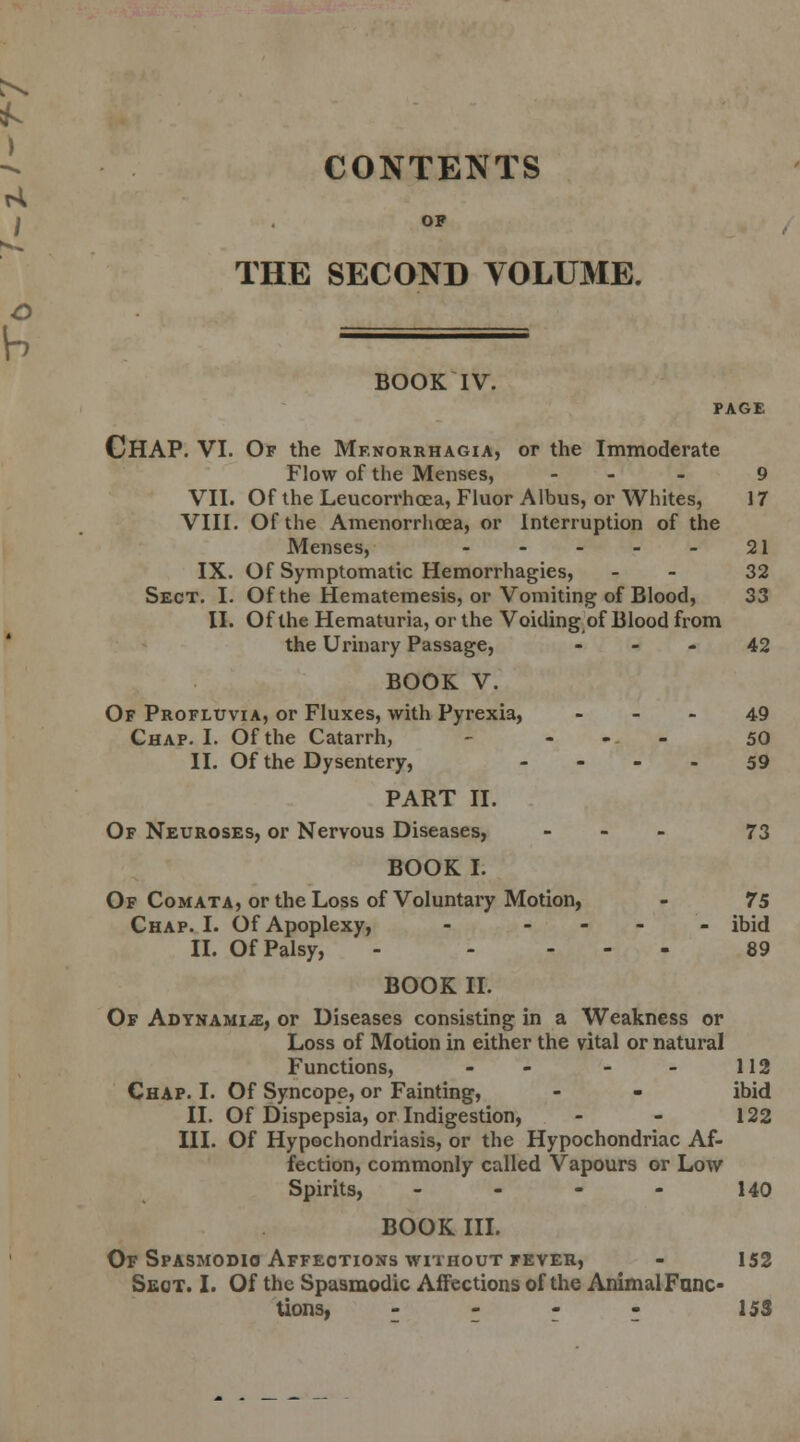 CONTENTS OP THE SECOND VOLUME. BOOK IV. PAGE CHAP. VI. Of the Menorrhagia, or the Immoderate Flow of the Menses, ... 9 VII. Of the Leucorrhoea, Fluor Albus, or Whites, 17 VIII. Of the Amenorrhoea, or Interruption of the Menses, 21 IX. Of Symptomatic Hemorrhagies, - 32 Sect. I. Of the Hematemesis, or Vomiting of Blood, 33 II. Of the Hematuria, or the Voiding of Blood from the Urinary Passage, 42 BOOK V. Of Profluvia, or Fluxes, with Pyrexia, 49 Chap. I. Of the Catarrh, - ... 50 II. Of the Dysentery, - ... 59 PART II. Of Neuroses, or Nervous Diseases, - 73 BOOK I. Of Comata, or the Loss of Voluntary Motion, - 75 Chap. I. Of Apoplexy, - - ibid II. Of Palsy, - .... 89 BOOK II. Of Adynamic, or Diseases consisting in a Weakness or Loss of Motion in either the vital or natural Functions, - - - - 112 Chap. I. Of Syncope, or Fainting, - - ibid II. Of Dispepsia, or Indigestion, - - 122 III. Of Hypochondriasis, or the Hypochondriac Af- fection, commonly called Vapours or Low Spirits, - - - - 140 BOOK III. Of Spasmodic Affections without fever, - 152 Sect. I. Of the Spasmodic Affections of the Animal Func- tions, - - - 15S