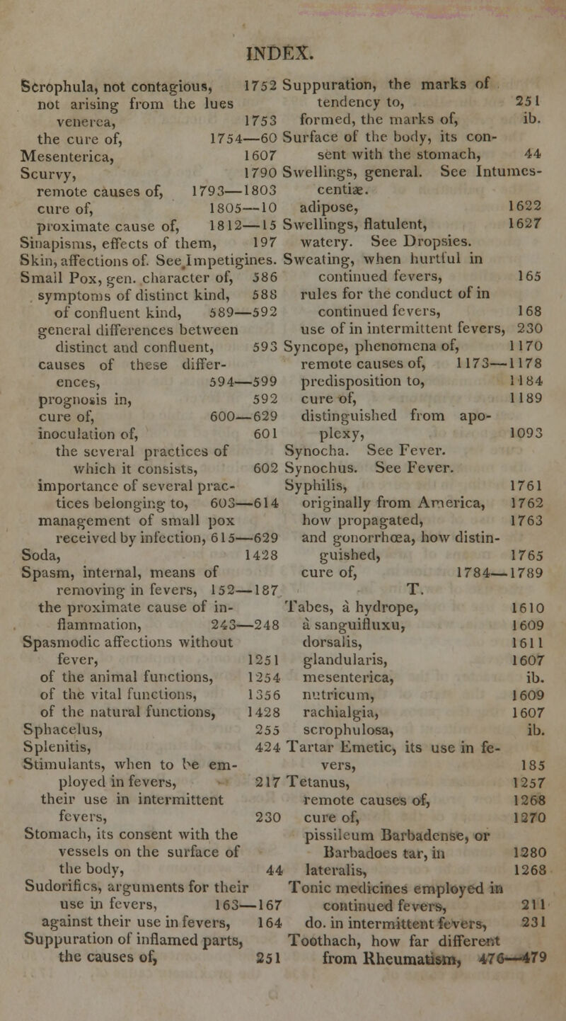 Scrophula, not contagious, 1752 Suppuration, the marks of not arising from Ihe lues tendency to, 25 1 venerea, 1753 formed, the marks of, ib. the cure of, 1754—60 Surface of the body, its con- Mesenterica, 1607 sent with the stomach, 44 Scurvy, 1790 Swellings, general. See Intumes- remote causes of, 1793—1803 centiae. cure of, 1805—10 adipose, 1622 proximate cause of, 1812—15 Swellings, flatulent, 1627 Sinapisms, effects of them, 197 watery. See Dropsies. Skin, affections of. See.lmpetigines. Sweating, when hurtful in Smail Pox, gen. character of, 586 continued fevers, 165 symptoms of distinct kind, 588 rules for the conduct of in of confluent kind, 589—592 continued fevers, 168 general differences between use of in intermittent fevers, 230 distinct and confluent, 593 Syncope, phenomena of, 1170 causes of these differ- remote causes of, 1173—1178 ences, 594—599 predisposition to, 1184 prognosis in, 592 cure of, 1189 cure of, 600—629 distinguished from apo- inoculation of, 601 plexy, 1093 the several practices of Synocha. See Fever, which it consists, 602 Synochus. See Fever, importance of several prac- Syphilis, 1761 tices belonging to, 603—614 originally from America, 1762 management of small pox how propagated, 1763 received by infection, 615—629 and gonorrhoea, how distin- Soda, 1428 guished, 1765 Spasm, internal, means of cure of, 1784—1789 removing in fevers, 152—187 T. the proximate cause of in- Tabes, a hydrope, 1610 flammation, 243—248 a sanguifluxu, 1609 Spasmodic affections without dorsalis, 1611 fever, 1251 glandularis, 1607 of the animal functions, 1254 mesenterica, ib. of the vital functions, 1356 nutricum, 1609 of the natural functions, 1428 rachialgia, 1607 Sphacelus, 255 scrophulosa, ib. Splenitis, 424 Tartar Emetic, its use in fe- Stimulants, when to be em- vers, 185 ployed in fevers, 217 Tetanus, 1257 their use in intermittent remote causes of, 1268 fevers, 230 cure of, 1270 Stomach, its consent with the pissileum Barbadcnse, or vessels on the surface of Barbadoes tar, in 1280 the body, 44 lateralis, 1268 Sudorifics, arguments for their Tonic medicines employed in use in fevers, 163—167 continued fevers, 211 against their use in fevers, 164 do. in intermittent fevers, 231 Suppuration of inflamed parts, Toothach, how far different the causes of, 251 from Rheumatism, 476—479