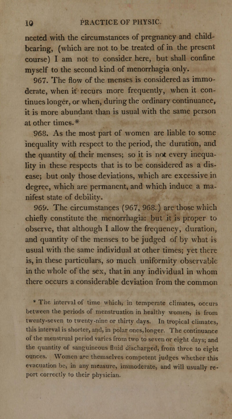 nected with the circumstances of pregnancy and child- bearing, (which are not to be treated of in the present course) I am not to consider here, but shall confine myself to the second kind of menorrhagia only. 967. The flow of the menses is considered as immo- derate, when it recurs more frequently, when it con- tinues longer, or when, during the ordinary continuance, it is more abundant than is usual with the same person at other times.* 968. As the most part of women are liable to some inequality with respect to the period, the duration, and the quantity of their menses; so it is not every inequa- lity in these respects that is to be considered as a dis- ease; but only those deviations, which are excessive in degree, which are permanent, and which induce a ma- nifest state of debility. 969. The circumstances (967, 968.) are those which chiefly constitute the menorrhagia: but it is proper to observe, that although I allow the frequency, duration, and quantity of the menses to be judged of by what is usual with the same individual at other times; vet there is, in these particulars, so much uniformity observable in the whole of the sex, that in any individual in whom there occurs a considerable deviation from the common * The interval of time which, in temperate climates, occurs between the periods of menstruation in healthy women, is from twenty-seven to twenty-nine or thirty clays. In tropical climates, this interval is shorter, and, in polar ones, longer. The continuance of the menstrual period varies from two to seven or eight days; and the quantity of sanguineous fluid discharged, from three to eight ounces. Women arc themselves competent judges whether this evacuation be, in any measure, immoderate, and will usually re- port correctly 1o their physician.