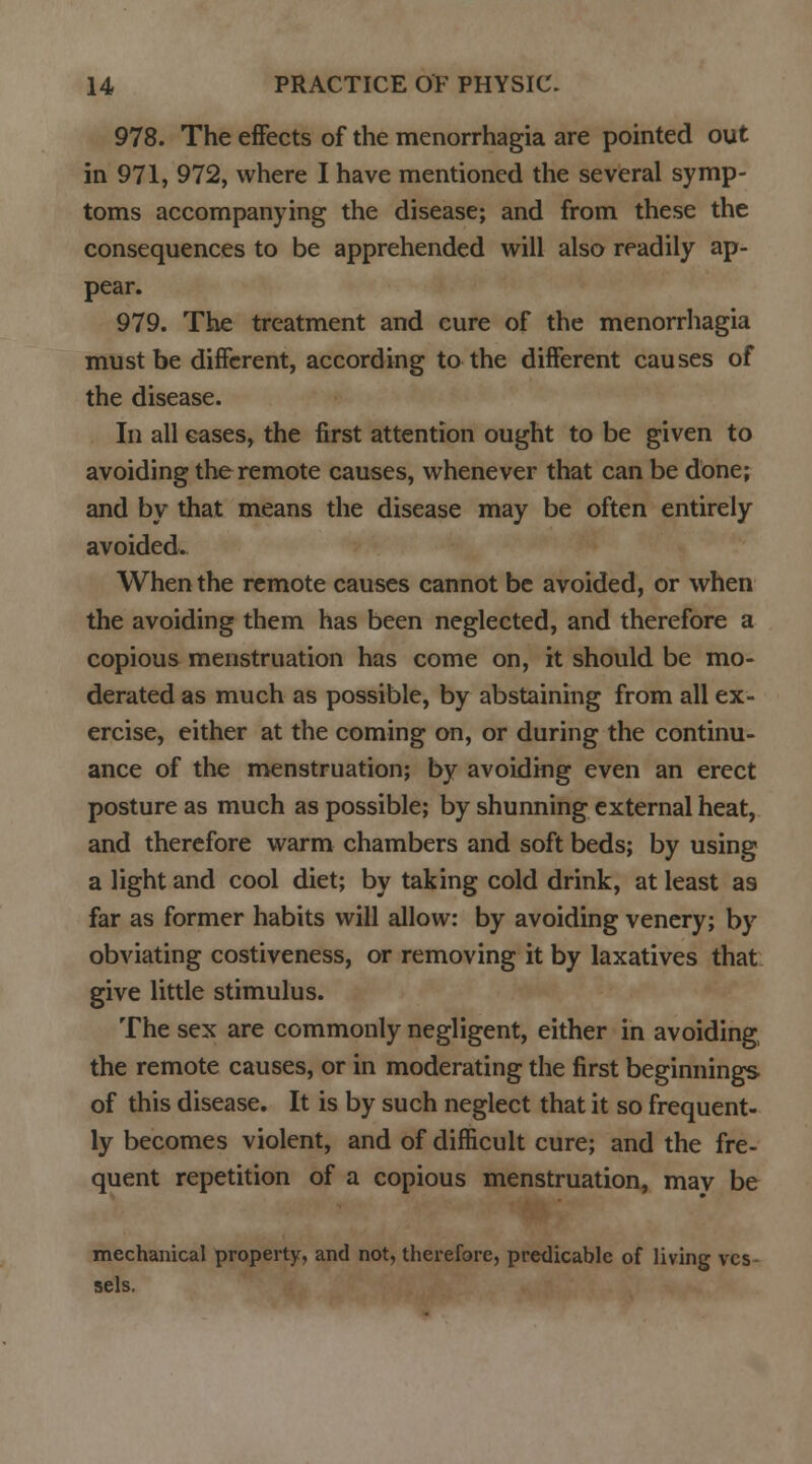 978. The effects of the menorrhagia are pointed out in 971, 972, where I have mentioned the several symp- toms accompanying the disease; and from these the consequences to be apprehended will also readily ap- pear. 979. The treatment and cure of the menorrhagia must be different, according to the different causes of the disease. In all cases, the first attention ought to be given to avoiding the remote causes, whenever that can be done; and by that means the disease may be often entirely avoided. When the remote causes cannot be avoided, or when the avoiding them has been neglected, and therefore a copious menstruation has come on, it should be mo- derated as much as possible, by abstaining from all ex- ercise, either at the coming on, or during the continu- ance of the menstruation; by avoiding even an erect posture as much as possible; by shunning external heat, and therefore warm chambers and soft beds; by using a light and cool diet; by taking cold drink, at least as far as former habits will allow: by avoiding venery; by obviating costiveness, or removing it by laxatives that give little stimulus. The sex are commonly negligent, either in avoiding, the remote causes, or in moderating the first beginnings of this disease. It is by such neglect that it so frequent- ly becomes violent, and of difficult cure; and the fre- quent repetition of a copious menstruation, mav be mechanical property, and not, therefore, predicable of living ves sels.