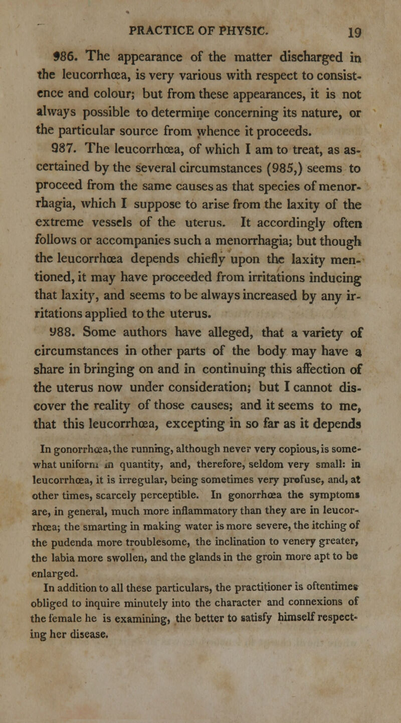 $86. The appearance of the matter discharged in the leucorrhcea, is very various with respect to consist- ence and colour; but from these appearances, it is not always possible to determine concerning its nature, or the particular source from whence it proceeds. 987. The leucorrhcea, of which I am to treat, as as- certained by the several circumstances (985,) seems to proceed from the same causes as that species of menor- rhagia, which I suppose to arise from the laxity of the extreme vessels of the uterus. It accordingly often follows or accompanies such a menorrhagia; but though the leucorrhcea depends chiefly upon the laxity men- tioned, it may have proceeded from irritations inducing that laxity, and seems to be always increased by any ir- ritations applied to the uterus. y88. Some authors have alleged, that a variety of circumstances in other parts of the body may have 3 share in bringing on and in continuing this aifection of the uterus now under consideration; but I cannot dis- cover the reality of those causes; and it seems to me, that this leucorrhcea, excepting in so far as it depends In gonorrhoea, the running, although never very copious,is some- what uniform m quantity, and, therefore, seldom very small: in leucorrhcea, it is irregular, being sometimes very profuse, and, at other times, scarcely perceptible. In gonorrhoea the symptoms are, in general, much more inflammatory than they are in leucor- rhcea; the smarting in making water is more severe, the itching of the pudenda more troublesome, the inclination to venery greater, the labia more swollen, and the glands in the groin more apt to be enlarged. In addition to all these particulars, the practitioner is oftentimes obliged to inquire minutely into the character and connexions of the female he is examining, the better to satisfy himself respect- ing her disease.