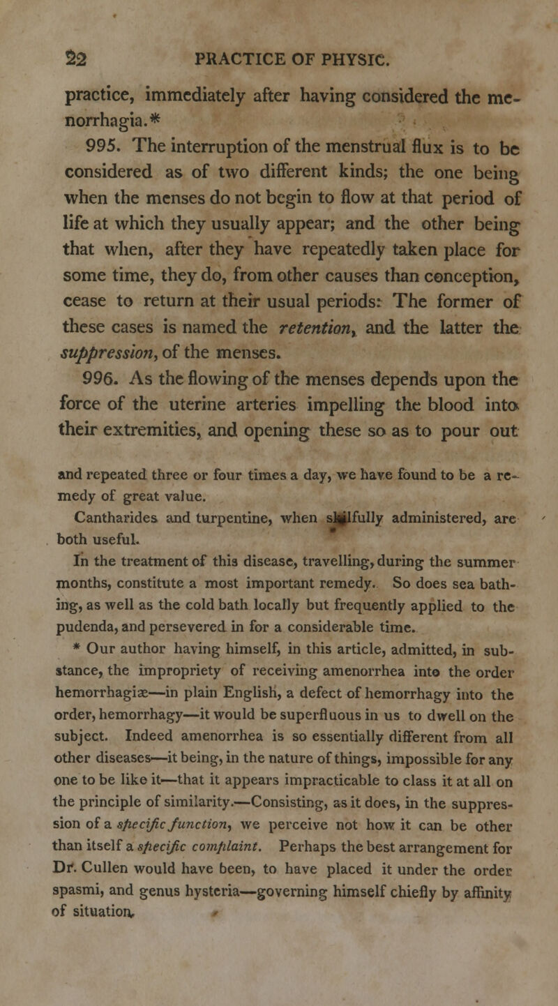 practice, immediately after having considered the me- norrhagia.* 995. The interruption of the menstrual flux is to be considered as of two different kinds; the one being when the menses do not begin to flow at that period of life at which they usually appear; and the other being that when, after they have repeatedly taken place for some time, they do, from other causes than conception, cease to return at their usual periods: The former of these cases is named the retention, and the latter the suppression, of the menses. 996. As the flowing of the menses depends upon the force of the uterine arteries impelling the blood into their extremities, and opening these so as to pour out and repeated three or four times a day, we have found to be a re- medy of great value. Cantharides and turpentine, when sMlfully administered, are both useful. In the treatment of this disease, travelling, during the summer months, constitute a most important remedy. So does sea bath- ing, as well as the cold bath locally but frequently applied to the pudenda, and persevered in for a considerable time. * Our author having himself, in this article, admitted, in sub- stance, the impropriety of receiving amenorrhea into the order hemorrhagic—in plain English, a defect of hemorrhagy into the order, hemorrhagy—it would be superfluous in us to dwell on the subject. Indeed amenorrhea is so essentially different from all other diseases—it being, in the nature of things, impossible for any one to be like it—that it appears impracticable to class it at all on the principle of similarity.—Consisting, as it does, in the suppres- sion of a specific function, we perceive not how it can be other than itself a specific complaint. Perhaps the best arrangement for Dr. Cullen would have been, to have placed it under the order spasmi, and genus hysteria—governing himself chiefly by affinity of situation.