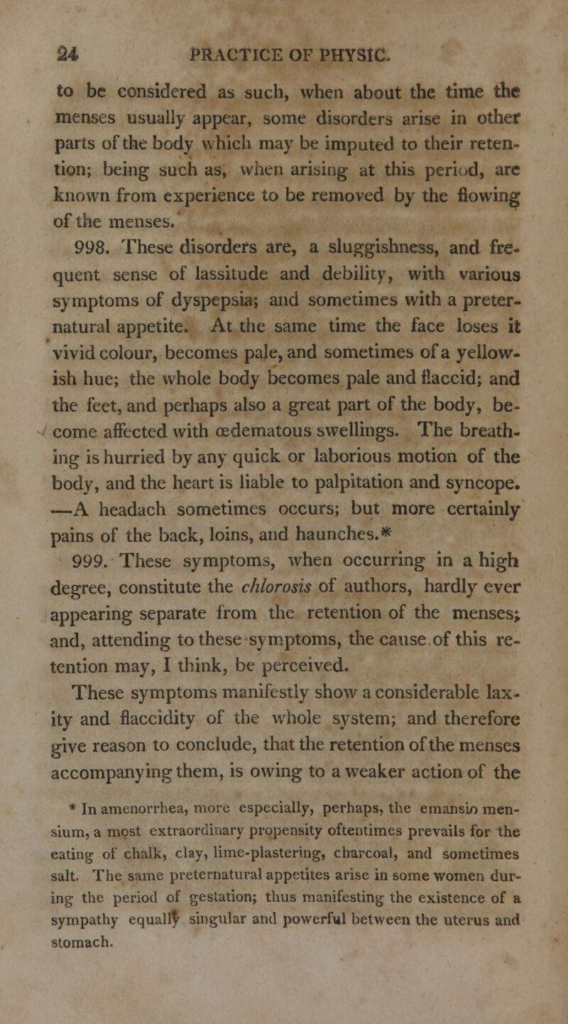 to be considered as such, when about the time the menses usually appear, some disorders arise in other parts of the body which may be imputed to their reten- tion; being such as, when arising at this period, are known from experience to be removed by the flowing of the menses. 998. These disorders are, a sluggishness, and fre- quent sense of lassitude and debility, with various symptoms of dyspepsia; and sometimes with a preter- natural appetite. At the same time the face loses it vivid colour, becomes pale, and sometimes of a yellow- ish hue; the whole body becomes pale and flaccid; and the feet, and perhaps also a great part of the body, be- come affected with oedematous swellings. The breath- ing is hurried by any quick or laborious motion of the body, and the heart is liable to palpitation and syncope. —A headach sometimes occurs; but more certainly pains of the back, loins, and haunches.* 999. These symptoms, when occurring in a high degree, constitute the chlorosis of authors, hardly ever appearing separate from the retention of the menses; and, attending to these symptoms, the cause.of this re- tention may, I think, be perceived. These symptoms manifestly show a considerable lax- ity and fiaccidity of the whole system; and therefore give reason to conclude, that the retention of the menses accompanying them, is owing to a weaker action of the * In amenorrhea, more especially, perhaps, the emansin men- sium, a most extraordinary propensity oftentimes prevails for the eating of chalk, clay, lime-plastering, charcoal, and sometimes salt. The same preternatural appetites arise in some women dur- ing the period of gestation; thus manifesting the existence of a sympathy equalfy singular and powerful between the uterus and stomach.