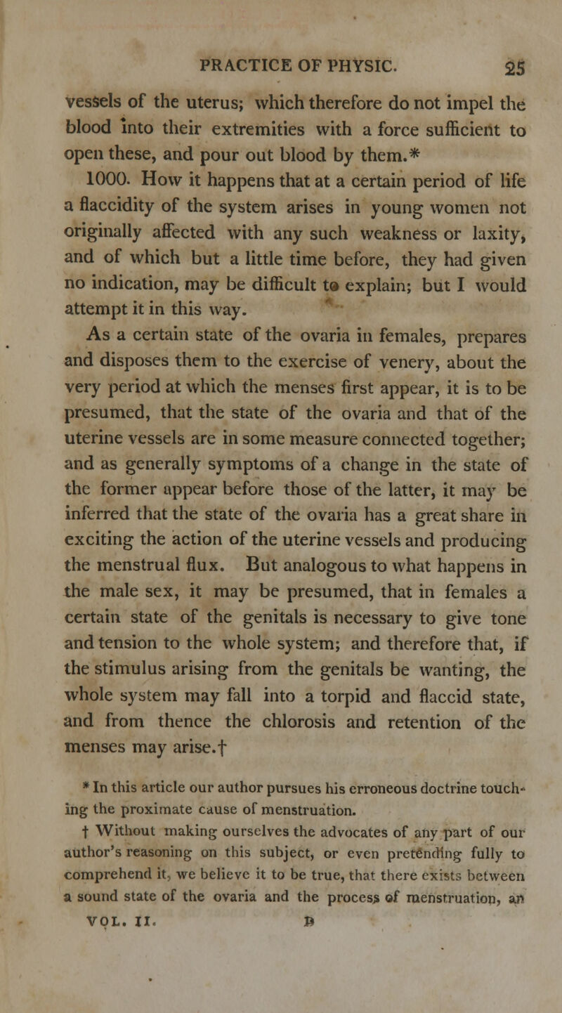 vessels of the uterus; which therefore do not impel the blood into their extremities with a force sufficient to open these, and pour out blood by them.* 1000. How it happens that at a certain period of life a flaccidity of the system arises in young women not originally affected with any such weakness or laxity, and of which but a little time before, they had given no indication, may be difficult t® explain; but I would attempt it in this way. As a certain state of the ovaria in females, prepares and disposes them to the exercise of venery, about the very period at which the menses first appear, it is to be presumed, that the state of the ovaria and that of the uterine vessels are in some measure connected together; and as generally symptoms of a change in the state of the former appear before those of the latter, it may be inferred that the state of the ovaria has a great share in exciting the action of the uterine vessels and producing the menstrual flux. But analogous to what happens in the male sex, it may be presumed, that in females a certain state of the genitals is necessary to give tone and tension to the whole system; and therefore that, if the stimulus arising from the genitals be wanting, the whole system may fall into a torpid and flaccid state, and from thence the chlorosis and retention of the menses may arise, f * In this article our author pursues his erroneous doctrine touch* ing the proximate cause of menstruation. t Without making ourselves the advocates of any part of our author's reasoning on this subject, or even pretending fully to comprehend it, we believe it to be true, that there exists between a sound state of the ovaria and the process of menstruation, an VOL. II. ft