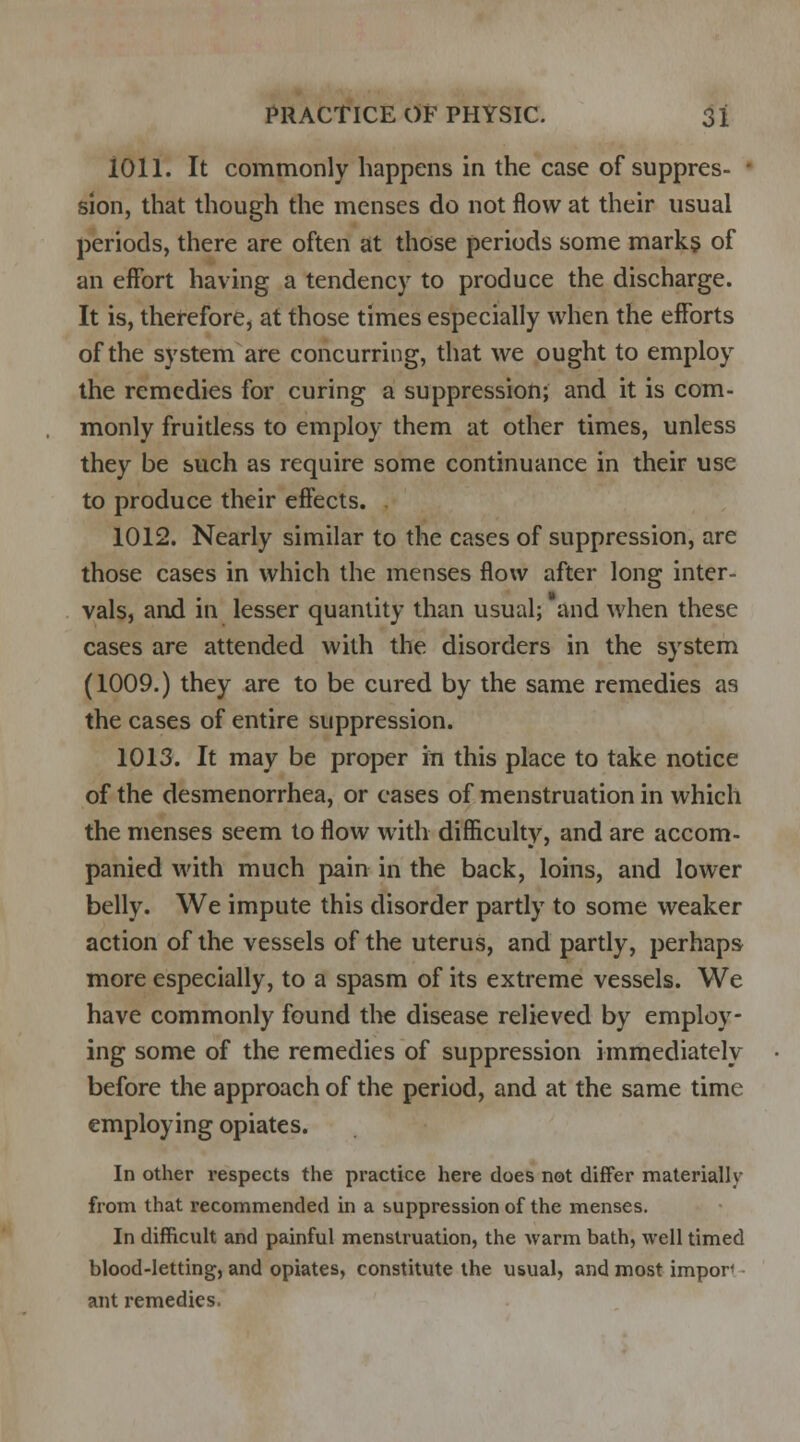 1011. It commonly happens in the case of suppres- - sion, that though the menses do not flow at their usual periods, there are often at those periods some marks of an effort having a tendency to produce the discharge. It is, therefore, at those times especially when the efforts of the system are concurring, that we ought to employ the remedies for curing a suppression; and it is com- monly fruitless to employ them at other times, unless they be such as require some continuance in their use to produce their effects. 1012. Nearly similar to the cases of suppression, are those cases in which the menses flow after long inter- vals, and in lesser quantity than usual; and when these cases are attended with the disorders in the system (1009.) they are to be cured by the same remedies as the cases of entire suppression. 1013. It may be proper in this place to take notice of the desmenorrhea, or eases of menstruation in which the menses seem to flow with difficulty, and are accom- panied with much pain in the back, loins, and lower belly. We impute this disorder partly to some weaker action of the vessels of the uterus, and partly, perhaps more especially, to a spasm of its extreme vessels. We have commonly found the disease relieved by employ- ing some of the remedies of suppression immediately before the approach of the period, and at the same time employing opiates. In other respects the practice here does not differ materially from that recommended in a suppression of the menses. In difficult and painful menstruation, the warm bath, well timed blood-letting, and opiates, constitute the usual, and most impor< ant remedies.