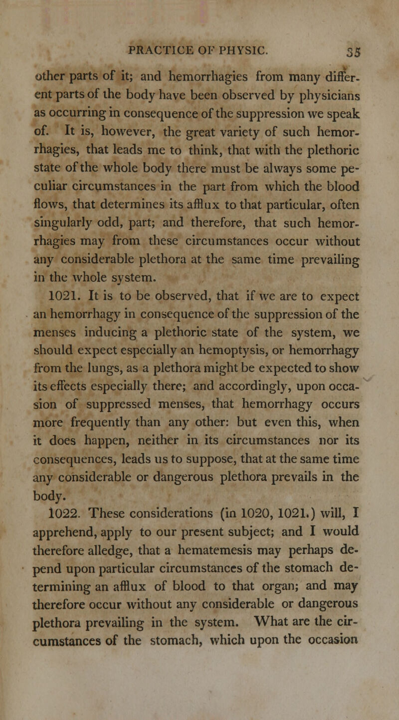 other parts of it; and hemorrhagies from many differ, ent parts of the body have been observed by physicians as occurring in consequence of the suppression we speak of. It is, however, the great variety of such hemor- rhagies, that leads me to think, that with the plethoric state of the whole body there must be always some pe- culiar circumstances in the part from which the blood flows, that determines its afflux to that particular, often singularly odd, part; and therefore, that such hemor- rhagies may from these circumstances occur without any considerable plethora at the same time prevailing in the whole system. 1021. It is to be observed, that if we are to expect an hemorrhagy in consequence of the suppression of the menses inducing a plethoric state of the system, we should expect especially an hemoptysis, or hemorrhagy from the lungs, as a plethora might be expected to show its effects especially there; and accordingly, upon occa- sion of suppressed menses, that hemorrhagy occurs more frequently than any other: but even this, when it does happen, neither in its circumstances nor its consequences, leads us to suppose, that at the same time any considerable or dangerous plethora prevails in the body. 1022. These considerations (in 1020, 1021.) will, I apprehend, apply to our present subject; and I would therefore alledge, that a hematemesis may perhaps de- pend upon particular circumstances of the stomach de- termining an afflux of blood to that organ; and may therefore occur without any considerable or dangerous plethora prevailing in the system. What are the cir- cumstances of the stomach, which upon the occasion