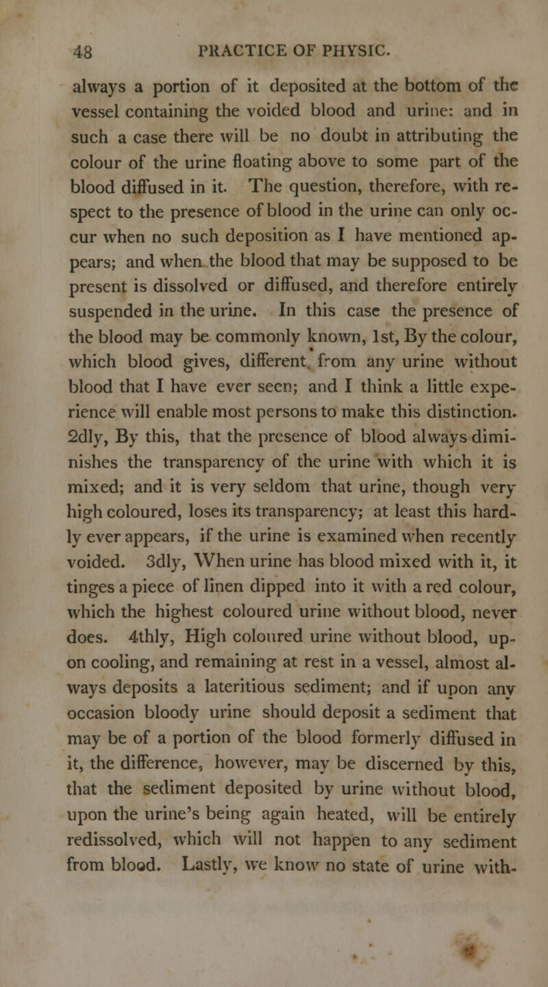 always a portion of it deposited at the bottom of the vessel containing the voided blood and urine: and in such a case there will be no doubt in attributing the colour of the urine floating above to some part of the blood diffused in it. The question, therefore, with re- spect to the presence of blood in the urine can only oc- cur when no such deposition as I have mentioned ap- pears; and when the blood that may be supposed to be present is dissolved or diffused, and therefore entirely suspended in the urine. In this case the presence of the blood may be commonly known, 1st, By the colour, which blood gives, different, from any urine without blood that I have ever seen; and I think a little expe- rience will enable most persons to make this distinction. 2dly, By this, that the presence of blood always dimi- nishes the transparency of the urine with which it is mixed; and it is very seldom that urine, though very high coloured, loses its transparency; at least this hard- ly ever appears, if the urine is examined when recently voided. 3dly, When urine has blood mixed with it, it tinges a piece of linen dipped into it with a red colour, which the highest coloured urine without blood, never does. 4thly, High coloured urine without blood, up- on cooling, and remaining at rest in a vessel, almost al- ways deposits a lateritious sediment; and if upon any occasion bloody urine should deposit a sediment that may be of a portion of the blood formerly diffused in it, the difference, however, may be discerned by this, that the sediment deposited by urine without blood, upon the urine's being again heated, will be entirely redissolved, which will not happen to any sediment from blood. Lastly, we know no state of urine with-