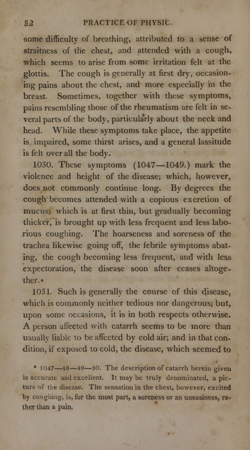 some difficulty of breathing, attributed to a sense of straitness of the chest, and attended with a cough, which seems to arise from some irritation felt at the glottis. The cough is generally at first dry, occasion- ing pains about the chest, and- more especially in the breast. Sometimes, together with these symptoms, pains resembling those of the rheumatism are felt in se- veral parts of the body, particula'rly about the neck and head. While these symptoms take place, the appetite is impaired, some thirst arises, and a general lassitude is felt over all the body. 1050. These symptoms (1047—1049.) mark the violence and height of the disease; which, however, does not commonly continue long. By degrees the cough becomes attended with a copious excretion of mucus; which is at first thin, but gradually becoming thicker, is brought up with less frequent and less labo- rious coughing. The hoarseness and soreness of the trachea likewise going off, the febrile symptoms abat- ing, the cough becoming less frequent, and with less expectoration, the disease soon after ceases altoge- ther.* 1051. Such is generally the course of this disease, which is commonly neither tedious nor dangerous; but, upon some occasions, it is in both respects otherwise. A person affected with catarrh seems to be more than usually liable to be affected by cold air; and in that con- dition, if exposed to cold, the disease, which seemed to * 1047—48—49—50. The description of catarrh herein given is accurate and excellent. It may be truly denominated, a pic- ture of the disease. The sensation in the chest, however, excited by coughing, is, for the most part, a soreness or an uneasiness, ra- ther than a pain.