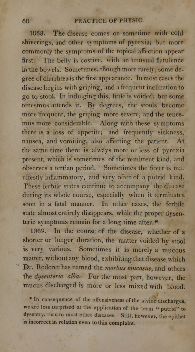 1068. The disease comes on sometime with cold shiverings, and other symptoms of pyrexia; but more commonly the symptoms of the topical affection appear first. The belly is costive, with an unusual flatulence in the bowels. Sometimes, though more rarely, some de- gree of diarrhcea'is the first appearance. In most cases the disease begins with griping, and a frequent inclination to go to stool. In indulging this, little is voided; but some tenesmus attends it. By degrees, the stools become more frequent, the griping more severe, and the tenes- mus more considerable. Along with these symptoms there is a loss of appetite; and frequently sickness, nausea, and vomiting, also affecting the patient. At the same time there is always more or less of pyrexia present, which is sometimes of the remittent kind, and observes a tertian period. Sometimes the fever is ma- nifestly inflammatory, and very often of a putrid kind. These ferbile states continue to accompany the disease during its whole course, especially when it terminates soon in a fatal manner. In other cases, the ferbile state almost entirely disappears, while the proper dysen- teric symptoms remain for a long time after.* 1069. In the course of the disease, whether of a shorter or longer duration, the matter voided by stool is very various. Sometimes it is merely a mucous matter, without any blood, exhibiting that disease which Dr. Roderer has named the morbus mucosus, and others the dysenteria alba. For the most part, however, the mucus discharged is more or less mixed with blood. * In consequence of the offensiveness of the alvine discharges, we are less surprised at the application of the term  putrid to dysentry, than to most other diseases. Still, however, the epithet is incorrect in relation even to this complaint.