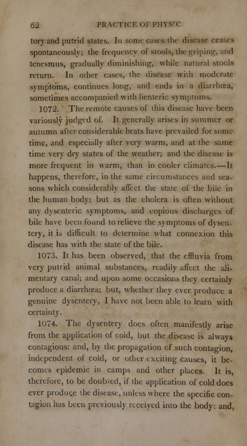 tory and putrid states. In some cases the disease ceases spontaneously; the frequency of stools, the griping, and tenesmus, gradually diminishing, while natural stools return. In other cases, the disease with moderate symptoms, continues long, and ends in a diarrhoea, sometimes accompanied with lienteric symptoms. 1072. ' The remote causes of this disease have been variously judged of. It generally arises in summer or autumn after considerable heats have prevailed for some time, and especially after very warm, and at the same time very dry states of the weather; and the disease is more frequent in warm, than in cooler climates.—It happens, therefore, in the same circumstances and sea- sons which considerably affect the state of the bile in the human body; but as the cholera is often without any dysenteric symptoms, and copious discharges of bile have been found to relieve the symptoms of dysen- tery, it is difficult to determine what connexion this disease has with the state of the bile. 1073. It has been observed, that the effluvia from very putrid animal substances, readily affect the ali- mentary canal; and upon some occasions they certainly produce a diarrhoea; but, whether they ever produce a genuine dysentery, I have not been able to learn with certainty. 1074. The dysentery does often manifestly arise from the application of cold, but the disease is always contagious: and, by the propagation of such contagion, independent of cold, or other exciting causes, it be- comes epidemic in camps and other places. It is, therefore, to be doubted, if the application of cold does ever produce the disease, unless where the specific con- tagion has been previously received into the body: and,