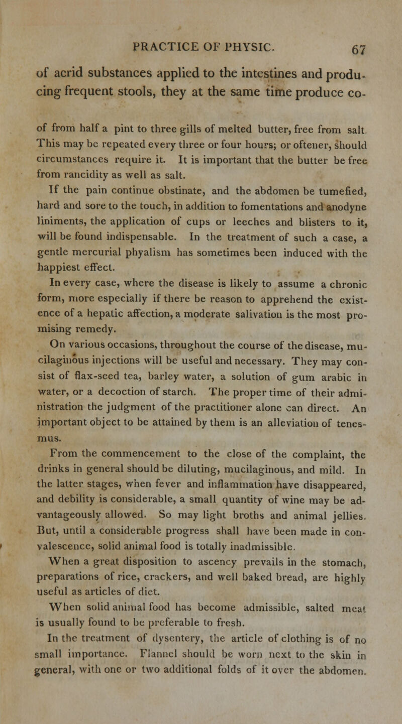 of acrid substances applied to the intestines and produ- cing frequent stools, they at the same time produce co- of from half a pint to three gills of melted butter, free from salt This may be repeated every three or four hours; or oftener, should circumstances require it. It is important that the butter be free from rancidity as well as salt. If the pain continue obstinate, and the abdomen be tumefied, hard and sore to the touch, in addition to fomentations and anodyne liniments, the application of cups or leeches and blisters to it, will be found indispensable. In the treatment of such a case, a gentle mercurial phyalism has sometimes been induced with the happiest effect. In every case, where the disease is likely to assume a chronic form, more especially if there be reason to apprehend the exist- ence of a hepatic affection, a moderate salivation is the most pro- mising remedy. On various occasions, throughout the course of the disease, mu- cilaginous injections will be useful and necessary. They may con- sist of flax-seed tea, barley water, a solution of gum arabic in water, or a decoction of starch. The proper time of their admi- nistration the judgment of the practitioner alone can direct. An important object to be attained by them is an alleviation of tenes- mus. From the commencement to the close of the complaint, the drinks in general should be diluting, mucilaginous, and mild. In the latter stages, when fever and inflammation have disappeared, and debility is considerable, a small quantity of wine may be ad- vantageously allowed. So may light broths and animal jellies. But, until a considerable progress shall have been made in con- valescence, solid animal food is totally inadmissible. When a great disposition to ascency prevails in the stomach, preparations of rice, crackers, and well baked bread, are highly useful as articles of diet. When solid animal food has become admissible, salted meat is usually found to be preferable to fresh. In the treatment of dysentery, the article of clothing is of no small importance. Flannel should be worn next to the skin in general, with one or two additional folds of it over the abdomen.