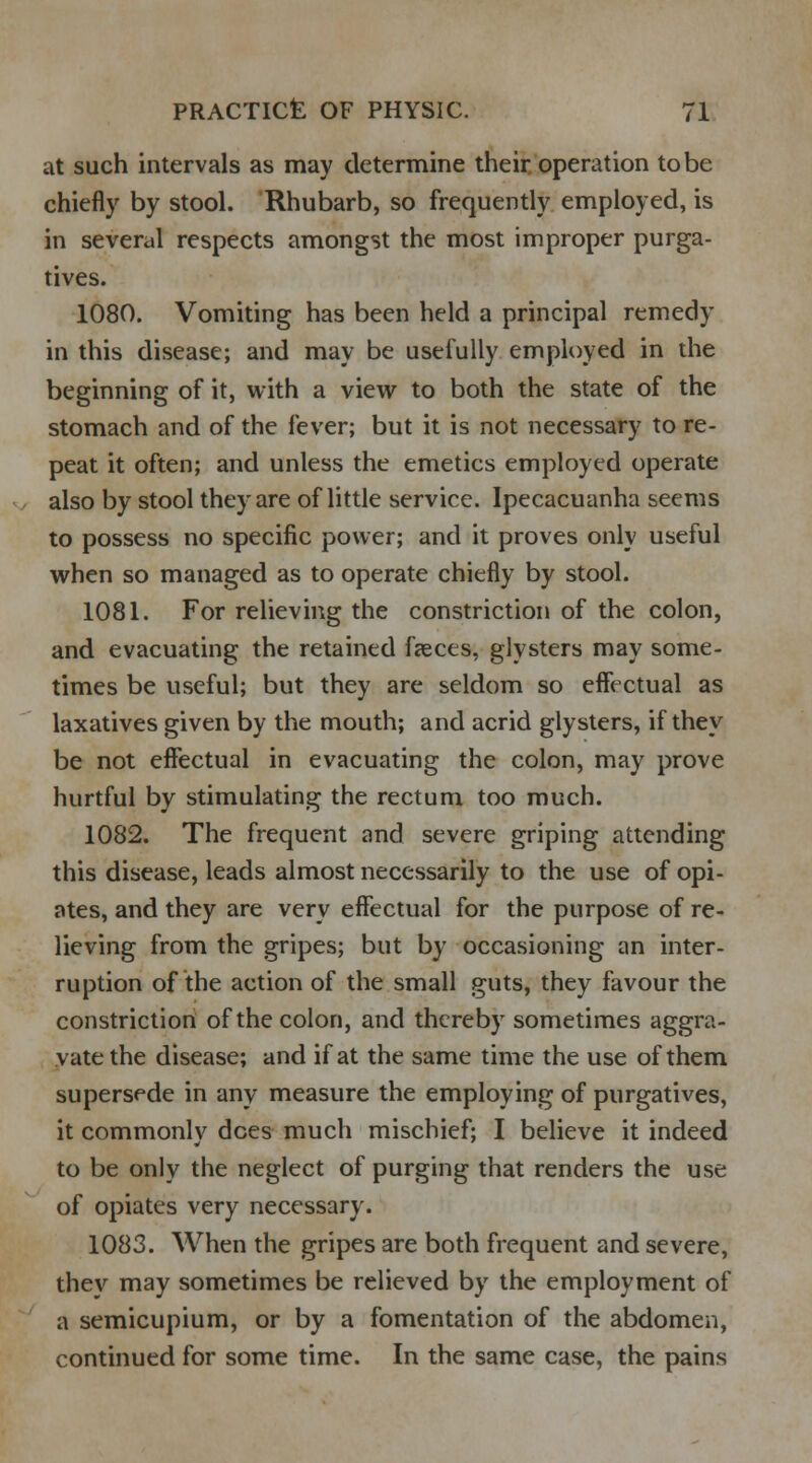 at such intervals as may determine their operation to be chiefly by stool. Rhubarb, so frequently employed, is in several respects amongst the most improper purga- tives. 1080. Vomiting has been held a principal remedy in this disease; and may be usefully employed in the beginning of it, with a view to both the state of the stomach and of the fever; but it is not necessary to re- peat it often; and unless the emetics employed operate also by stool they are of little service. Ipecacuanha seems to possess no specific power; and it proves only useful when so managed as to operate chiefly by stool. 1081. For relieving the constriction of the colon, and evacuating the retained faeces, glysters may some- times be useful; but they are seldom so effectual as laxatives given by the mouth; and acrid glysters, if they be not effectual in evacuating the colon, may prove hurtful by stimulating the rectum too much. 1082. The frequent and severe griping attending this disease, leads almost necessarily to the use of opi- ates, and they are very effectual for the purpose of re- lieving from the gripes; but by occasioning an inter- ruption of the action of the small guts, they favour the constriction of the colon, and thereby sometimes aggra- vate the disease; and if at the same time the use of them supersede in any measure the employing of purgatives, it commonlv dees much mischief; I believe it indeed to be only the neglect of purging that renders the use of opiates very necessary. 1083. When the gripes are both frequent and severe, they may sometimes be relieved by the employment of a semicupium, or by a fomentation of the abdomen, continued for some time. In the same case, the pains