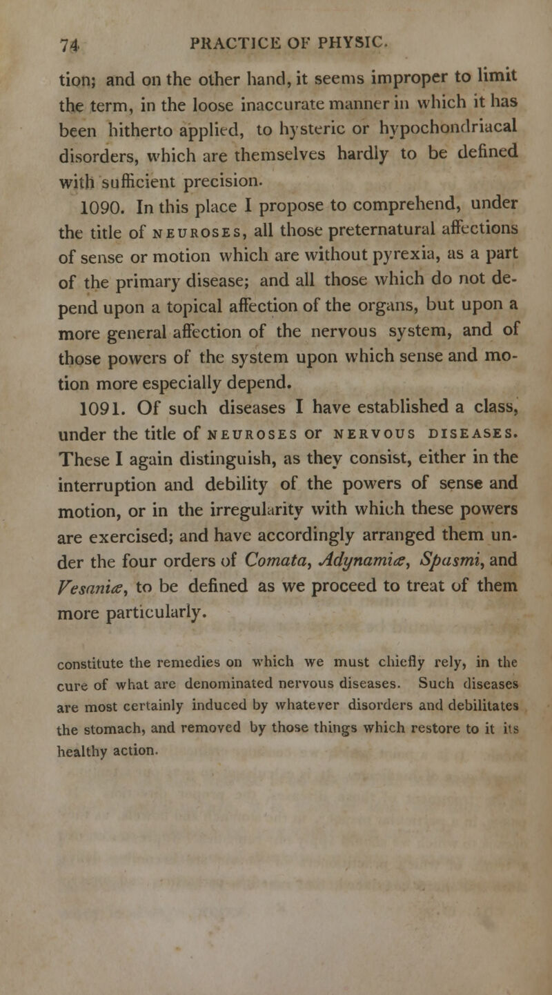 tion; and on the other hand, it seems improper to limit the term, in the loose inaccurate manner in which it has been hitherto applied, to hysteric or hypochondriacal disorders, which are themselves hardly to be defined with sufficient precision. 1090. In this place I propose to comprehend, under the title of neuroses, all those preternatural affections of sense or motion which are without pyrexia, as a part of the primary disease; and all those which do not de- pend upon a topical affection of the organs, but upon a more general affection of the nervous system, and of those powers of the system upon which sense and mo- tion more especially depend. 1091. Of such diseases I have established a class, under the title of neuroses or nervous diseases. These I again distinguish, as they consist, either in the interruption and debility of the powers of sense and motion, or in the irregularity with which these powers are exercised; and have accordingly arranged them un- der the four orders of Comata, Adynamia, Spasmi, and Vesania, to be defined as we proceed to treat of them more particularly. constitute the remedies on which we must chiefly rely, in the cure of what are denominated nervous diseases. Such diseases are most certainly induced by whatever disorders and debilitates the stomach, and removed by those things which restore to it its healthy action.