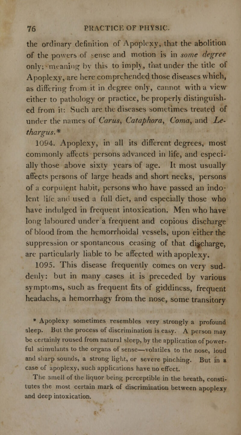 the ordinary definition of Apoplexy, that the abolition of the powers of ^ense and motion is in some degree only;vmeaning by this to implv, that under the title of Apoplexy, are here comprehended those diseases which, as differing from it in degree only, cannot with a view either to pathology or practice, be properly distinguish- ed from it: Such are the diseases sometimes treated of under the names of Cams, Cataphora, Coma, and Le- thargies. * 1094. Apoplexy, in all its different degrees, most commonly affects persons advanced in life, and especi- ally those above sixty years of age. It most usually affects persons of large heads and short necks, persons of a corpulent habit, persons who have passed an indo- lent life and used a full diet, and especially those who have indulged in frequent intoxication. Men who have long laboured uneler a frequent and copious discharge of blood from the hemorrhoidal vessels, upon either the suppression or spontaneous ceasing of that discharge, are particularly liable to be affected with apoplexy. 1095. This disease frequently comes on very sud- denly: but in many cases it is preceded by various symptoms, such as frequent fits of giddiness, frequent headachs, a hemorrhagy from the nose, some transitory * Apoplexy sometimes resembles very strongly a profound sleep. But the process of discrimination is easy. A person may be certainly roused from natural sleep, by the application of power- ful stimulants to the organs of sense—volatiles to the nose, loud and sharp sounds, a strong light, or severe pinching. But in a case of apoplexy, such applications have no effect. The smell of the liquor being perceptible in the breath, consti- tutes the most certain mark of discrimination between apoplexy and deep intoxication.