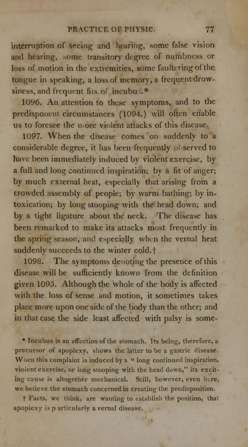 interruption of seeing and hearing, some false vision and hearing, some transitory degree of numbness or loss of motion in the extremities, some faulteringof the tongue in speaking, a loss of memory, a frequent drow- siness, and frequent fits of incubu .* 1096. An attention to these symptoms, and to the predisponent circumstances (1094.) will often enable us to foresee the iiiore violent attacks of this disease. 1097. When the disease comes on suddenly to a considerable degree, it has been frequently o! served to have been immediately induced by violent exercise, by a full and long continued inspiration; by a fit of anger; by much external heat, especially that arising from a crowded assembly of people; by warm bathing; by in- toxication; by long stooping with the head down; and by a tight ligature about the neck. The disease has been remarked to make its attacks most frequently in the spring season, and especially when the vernal heat suddenly succeeds to the winter cold.f 1098. The symptoms denoting the presence of this disease will be sufficiently known from the definition given 1093. Although the whole of the body is affected with the loss of sense and motion, it sometimes takes place more upon one side of the body than the other; and in that case the side least affected with palsy is some- * Incubus is an affection of the stomach. Its being, therefore, a precursor of apoplexy, shows the latter to be a gastric disease. When this complaint is induced by a  long continued inspiration, violent exercise, or long stooping with the head down, its excit- ing cause is altogether mechanical. Still, however, even lure, we believe the stomach concerned in creating the predisposition. f Facts, we think, are wanting to establish the position, that apoplexy is p articularly a vernal disease.