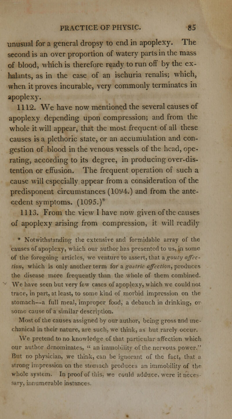 unusual for a general dropsy to end in apoplexy. The second is an over proportion of watery parts in the mass of blood, which is therefore ready to run off by the ex- halants, as in the case of an ischuria renalis; which, when it proves incurable, very commonly terminates in apoplexy. 1112. We have now mentioned the several causes of apoplexy depending upon compression; and from the whole it will appear, that the most frequent of all these causes is a plethoric state, or an accumulation and con- gestion of blood in the venous vessels of the head, ope- rating, according to its degree, in producing over-dis- tention or effusion. The frequent operation of such a cause will especially appear from a consideration of the predisponent circumstances (10y4.) and from the ante- cedent symptoms. (1095.)* 1113. From the view I have now given of the causes of apoplexy arising from compression, it will readily * Notwithstanding the extensive and formidable array of the causes of apoplexy, which our author has presented to us, in some of the foregoing articles, we venture to assert, that a. gouty affec- tion, which is only another term for a gastric affection, produces the disease more frequently than the whole of them combined. • We have seen but very few cases of apoplexy, which we could not trace, in part, at least, to some kind of morbid impression on the stomach—a full meal, improper food, a debauch in drinking, or some cause of a similar description. Most of the causes assigned by our author, being gross and me- chanical in their nature, are such, we think, as but rarely occur. We pretend to no knowledge of that particular affection which our author denominates,  an immobility of the nervous power. But no physician, we think, can be ignorant of the fact, that a strong impression on the stomach produces an immobility of the whole system. In proof of this, we could adduce, were it neces . innumerable instances.