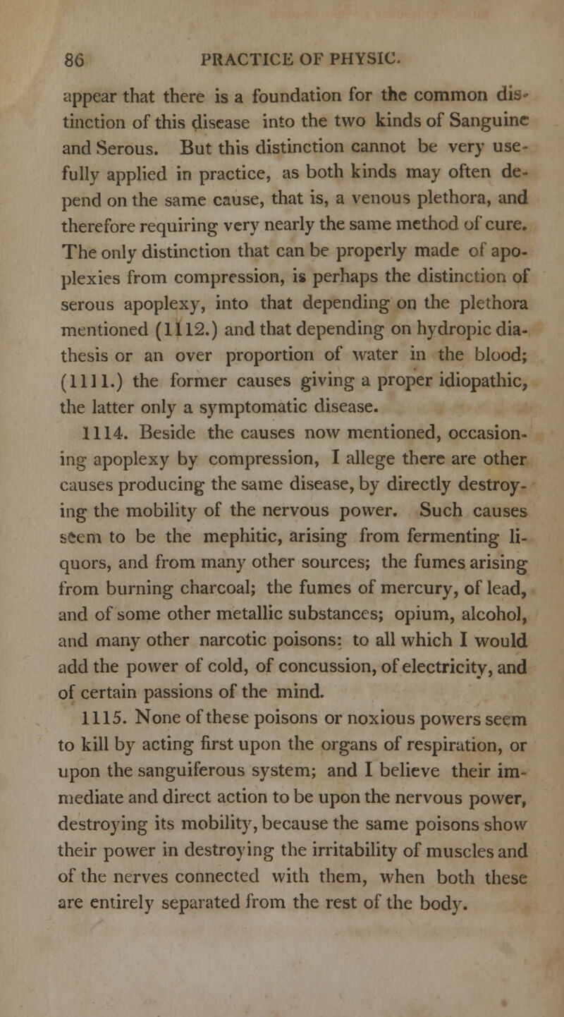 appear that there is a foundation for the common dis- tinction of this disease into the two kinds of Sanguine and Serous. But this distinction cannot be very use- fully applied in practice, as both kinds may often de- pend on the same cause, that is, a venous plethora, and therefore requiring very nearly the same method of cure. The only distinction that can be properly made of apo- plexies from compression, is perhaps the distinction of serous apoplexy, into that depending on the plethora mentioned (1112.) and that depending on hydropic dia- thesis or an over proportion of water in the blood; (1111.) the former causes giving a proper idiopathic, the latter only a symptomatic disease. 1114. Beside the causes now mentioned, occasion- ing apoplexy by compression, I allege there are other causes producing the same disease, by directly destroy- ing the mobility of the nervous power. Such causes seem to be the mephitic, arising from fermenting li- quors, and from many other sources; the fumes arising from burning charcoal; the fumes of mercury, of lead, and of some other metallic substances; opium, alcohol, and many other narcotic poisons: to all which I would add the power of cold, of concussion, of electricity, and of certain passions of the mind. 1115. None of these poisons or noxious powers seem to kill by acting first upon the organs of respiration, or upon the sanguiferous system; and I believe their im- mediate and direct action to be upon the nervous power, destroying its mobility, because the same poisons show their power in destroying the irritability of muscles and of the nerves connected with them, when both these are entirely separated from the rest of the body.