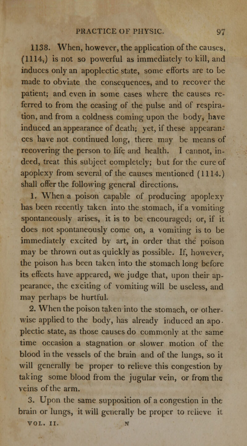 1138. When, however, the application of the causes, (1114,) is not so powerful as immediately to kill, and induces only an apoplectic state, some efforts are to be made to obviate the consequences, and to recover the patient; and even in some cases where the causes re- ferred to from the ceasing of the pulse and of respira- tion, and from a coldness coming upon the body, have induced an appearance of death; yet, if these appearan- ces have not continued long, there may be means of recovering the person to life and health. I cannot, in- deed, treat this subject completely; but for the cure of apoplexy from several of the causes mentioned (1114.) shall offer the following general directions. 1. When a poison capable of producing apoplexy has been recently taken into the stomach, if a vomiting spontaneously arises, it is to be encouraged; or, if it does not spontaneously come on, a vomiting is to be immediately excited by art, in order that the poison may be thrown out as quickly as possible. If, however, the poison has been taken into the stomach long before its effects have appeared, we judge that, upon their ap- pearance, the exciting of vomiting will be useless, and may perhaps be hurtful. 2. When the poison taken into the stomach, or other- wise applied to the body, has already induced an apo- plectic state, as those causes do commonly at the same time occasion a stagnation or slower motion of the blood in the vessels of the brain and of the lungs, so it will generally be proper to relieve this congestion by taking some blood from the jugular vein, or from the veins of the arm. 3. Upon the same supposition of a congestion in the brain or lungs, it will generally be proper to relieve it VOL. II. N