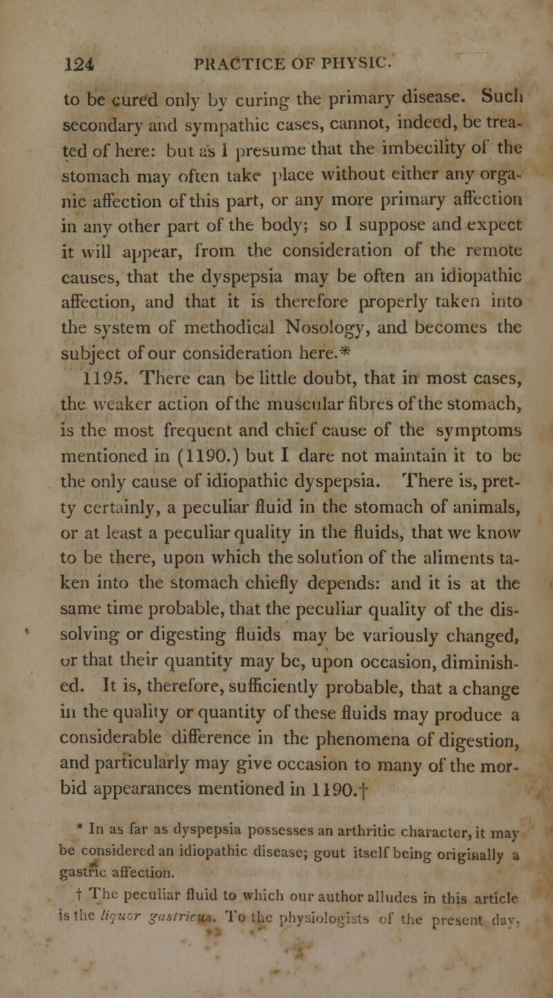 to be cured only by curing the primary disease. Such secondary and sympathic cases, cannot, indeed, be trea- ted of here: but as i presume that the imbecility of the stomach may often take place without either any orga- nic affection of this part, or any more primary affection in any other part of the body; so I suppose and expect it will appear, from the consideration of the remote causes, that the dyspepsia may be often an idiopathic affection, and that it is therefore properly taken into the system of methodical Nosology, and becomes the subject of our consideration here.* 1195. There can be little doubt, that in most cases, the weaker action of the muscular fibres of the stomach, is the most frequent and chief cause of the symptoms mentioned in (1190.) but I dare not maintain it to be the only cause of idiopathic dyspepsia. There is, pret- ty certainly, a peculiar fluid in the stomach of animals, or at least a peculiar quality in the fluids, that we know to be there, upon which the solution of the aliments ta- ken into the stomach chiefly depends: and it is at the same time probable, that the peculiar quality of the dis- solving or digesting fluids may be variously changed, or that their quantity may be, upon occasion, diminish- ed. It is, therefore, sufficiently probable, that a change in the quality or quantity of these fluids may produce a considerable difference in the phenomena of digestion, and particularly may give occasion to many of the mor- bid appearances mentioned in 1190.f * In as far as dyspepsia possesses an arthritic character, it may be considered an idiopathic disease; gout itself being originally a gastric affection. t The peculiar fluid to which our author alludes in this article Uthe liquor gastric^ To the physiologists of the present