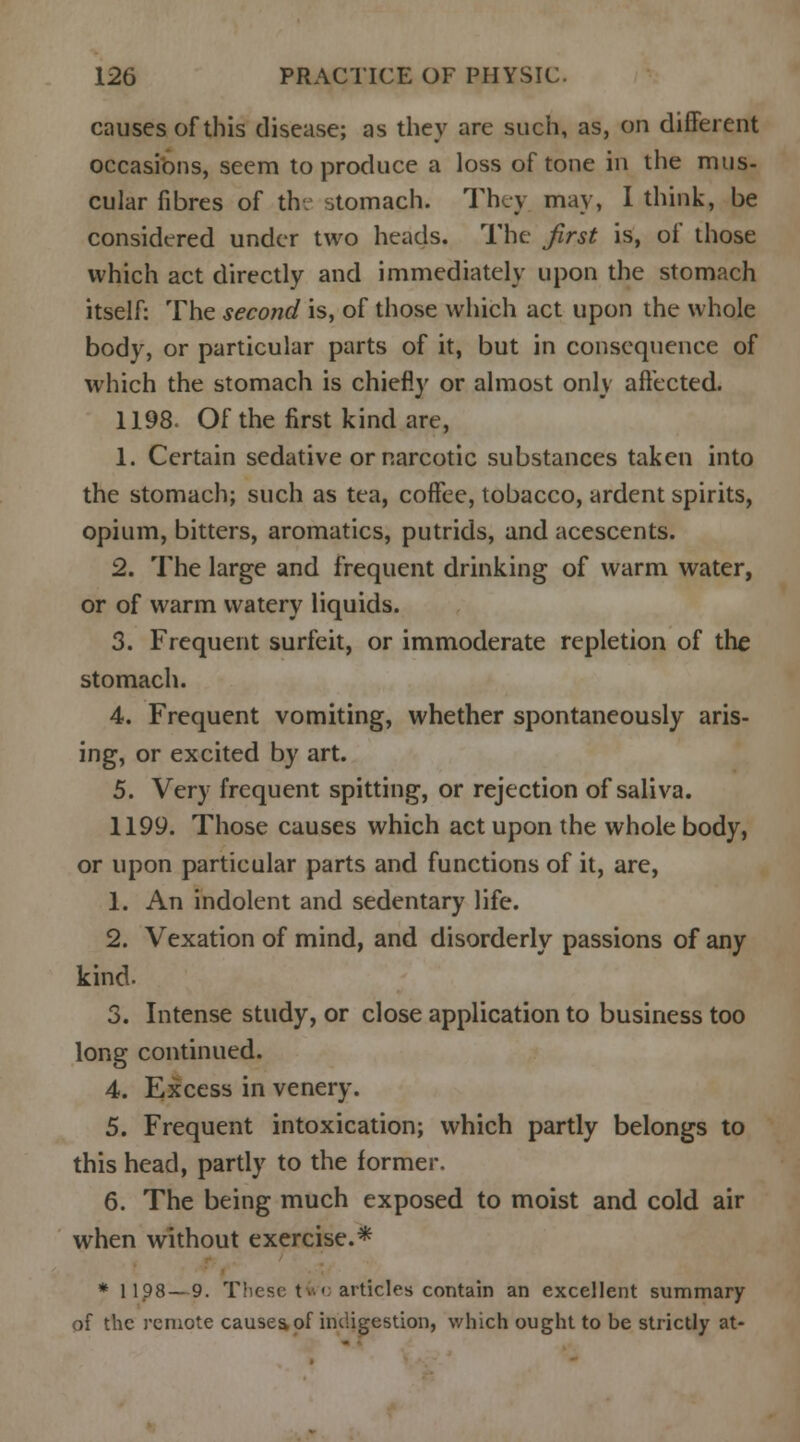 causes of this disease; as they are such, as, on different occasions, seem to produce a loss of tone in the mus- cular fibres of thv stomach. They, may, I think, be considered under two heads. The first is, of those which act directly and immediately upon the stomach itself: The second is, of those which act upon the whole body, or particular parts of it, but in consequence of which the stomach is chiefly or almost only affected. 1198. Of the first kind are, 1. Certain sedative or narcotic substances taken into the stomach; such as tea, coffee, tobacco, ardent spirits, opium, bitters, aromatics, putrids, and acescents. 2. The large and frequent drinking of warm water, or of warm watery liquids. 3. Frequent surfeit, or immoderate repletion of the stomach. 4. Frequent vomiting, whether spontaneously aris- ing, or excited by art. 5. Very frequent spitting, or rejection of saliva. 1199. Those causes which act upon the whole body, or upon particular parts and functions of it, are, 1. An indolent and sedentary life. 2. Vexation of mind, and disorderly passions of any kind- 3. Intense study, or close application to business too long continued. 4. Excess in venery. 5. Frequent intoxication; which partly belongs to this head, partly to the former. 6. The being much exposed to moist and cold air when without exercise.* * 1198 — 9. These t-.< articles contain an excellent summary of the remote causes of indigestion, which ought to be strictly at-