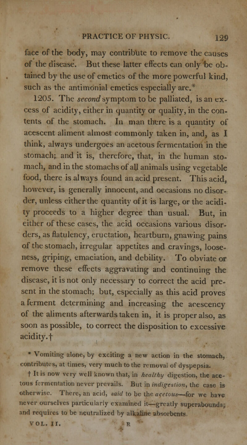 face of the body, may contribute to remove the causes of the disease. But these latter effects can only be ob- tained by the use of emetics of the more powerful kind, such as the antimdnial emetics especially are.* 1205. The second symptom to be palliated, is an ex- cess of acidity, either in quantity or quality, in the con- tents of the stomach. In man there is a quantity of acescent aliment almost commonly taken in, and, as I think, always undergoes an acetous fermentation in the stomach; and it is, therefore, that, in the human sto- mach, and in the stomachs of all animals using vegetable food, there is always found an acid present. This acid, however, is generally innocent, and occasions no disor- der, unless either the quantity of it is large, or the acidi- ty proceeds to a higher degree than usual. But, in either of these cases, the acid occasions various disor- ders, as flatulency, eructation, heartburn, gnawing pains of the stomach, irregular appetites and cravings, loose- ness, griping, emaciation, and debility. To obviate or remove these effects aggravating and continuing the disease, it is not only necessary to correct the acid pre- sent in the stomach; but, especially as this acid proves a ferment determining and increasing the acescency of the aliments afterwards taken in, it is proper also, as soon as possible, to correct the disposition to excessive acidity, f * Vomiting alone, by exciting a new action in the stomach, contributes, at times, very much to the removal of dyspepsia. t It is now very well known that, in healthy digestion, the ace- tous fermentation never prevails. But in indigestion, the case is otherwise. There, an acid, said to be the acetous—for we hare never ourselves particularly examined it—greatly superabounds; and requires to be neutralized by alkaline absorbents. VOL. II. R