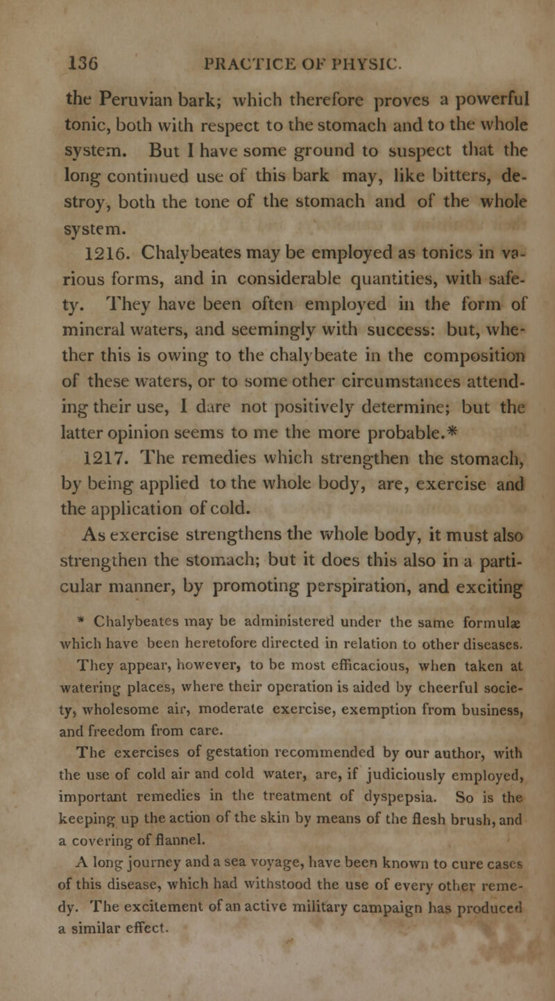 the Peruvian bark; which therefore proves a powerful tonic, both with respect to the stomach and to the whole system. But I have some ground to suspect that the long continued use of this bark may, like bitters, de- stroy, both the tone of the stomach and of the whole system. 1216. Chalybeates may be employed as tonics in va- rious forms, and in considerable quantities, with safe- ty. They have been often employed in the form of mineral waters, and seemingly with success: but, whe- ther this is owing to the chalybeate in the composition of these waters, or to some other circumstances attend- ing their use, 1 dare not positively determine; but the latter opinion seems to me the more probable.* 1217. The remedies which strengthen the stomach, by being applied to the whole body, are, exercise and the application of cold. As exercise strengthens the whole body, it must also strengthen the stomach; but it does this also in a parti- cular manner, by promoting perspiration, and exciting * Chalybeates may be administered under the same formulae which have been heretofore directed in relation to other diseases. They appear, however, to be most efficacious, when taken at watering places, where their operation is aided by cheerful socie- ty, wholesome air, moderate exercise, exemption from business, and freedom from care. The exercises of gestation recommended by our author, with the use of cold air and cold water, arc, if judiciously employed, important remedies in the treatment of dyspepsia. So is the keeping up the action of the skin by means of the flesh brush, and a covering of flannel. A long journey and a sea voyage, have been known to cure cases of this disease, which had withstood the use of every other reme- dy. The excitement of an active military campaign has produced a similar effect.
