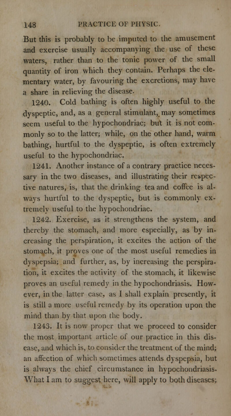 But this is probably to be imputed to the amusement and exercise usually accompanying the use of these waters, rather than to the tonic power of the small quantity of iron which they contain. Perhaps the ele- mentary water, by favouring the excretions, may have a share in relieving the disease. 1240. Cold bathing is often highly useful to the dyspeptic, and, as a general stimulant, may sometimes seem useful to the hypochondriac; but it is not com- monly so to the latter; while, on the other hand, warm bathing, hurtful to the dyspeptic, is often extremely useful to the hypochondriac. 1241. Another instance of a contrary practice neces- sary in the two diseases, and illustrating their respec- tive natures, is, that the drinking tea and coffee is al- ways hurtful to the dyspeptic, but is commonly ex- tremely useful to the hypochondriac. 1242. Exercise, as it strengthens the system, and thereby the stomach, and more especially, as by in- creasing the perspiration, it excites the action of the stomach, it proves one of the most useful remedies in dyspepsia; and further, as, by increasing the perspira- tion, it excites the activity of the stomach, it likewise proves an useful remedy in the hypochondriasis. How- ever, in the latter case, as I shall explain presently, it is still a more useful remedy by its operation upon the mind than by that upon the body. 1243. It is now proper that we proceed to consider the most important article of our practice in this dis- ease, and which is, to consider the treatment of the mind; an affection of which sometimes attends dyspepsia, but is always the chief circumstance in hypochondriasis. What I am to suggest here, will apply to both diseases;