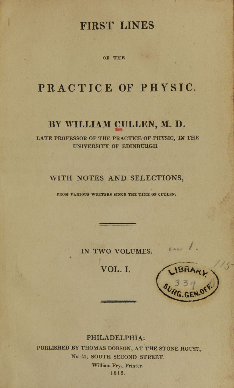 OF THE PRACTICE OF PHYSIC. BY WILLIAM CULLEN, M. D. mm LATE PROFESSOR OF THE PRACTICE OF PHYSIC, IN THE UNIVERSITY OF EDINBURGH. WITH NOTES AND SELECTIONS, FROM VARIOUS WBITEHS SINCE THE TIME OF CULEEN. IN TWO VOLUMES. VOL. I. y^BRA/t PHILADELPHIA: PUBLISHED BY THOMAS DOBSON, AT THE STONE HOUSE, No. 41, SOUTH SECOND STREET. William Fry, Printer 1816.