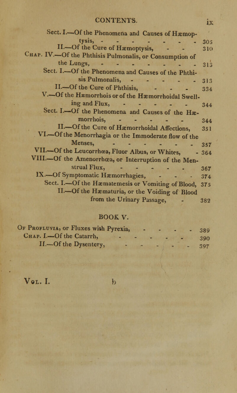 Sect. I—Of the Phenomena and Causes of Haemop- tysis, 305 II.—Of the Cure of Haemoptysis, - - 310 Chap. IV—Of the Phthisis Pulmonalis, or Consumption of the Lungs, 313 Sect. I—Of the Phenomena and Causes of the Phthi- sis Pulmonalis, - - - . - 313 II—Of the Cure of Phthisis, - - - 334 V.—Of the Hsmorrhoisorof the Haemorrhoidal Swell- ing and Flux, 344 Sect. I.—Of the Phenomena and Causes of the Hae- morrhois, - 344 II.—Of the Cure of Haemorrhoidal Affections, 351 VI—Of the Menorrhagia or the Immoderate flow of the Menses, 357 VII—Of the Leucorrhoea, Fluor Albus, or Whites, - 364 VIII—Of the Amenorrhea, or Interruption of the Men- strual Flux, - 367 IX—Of Symptomatic Haemorrhagies, - - - 374 Sect. I.—Of the Haematemesis or Vomiting of Blood, 375 II.—Of the Haematuria, or the Voiding of Blood from the Urinary Passage, - 382 BOOK V. Of Profluvia, or Fluxes with Pyrexia, .... 339 Chap. I.—Of the Catarrh, 390 II.—Of the Dysentery, - - . . . 397 Vol. I.