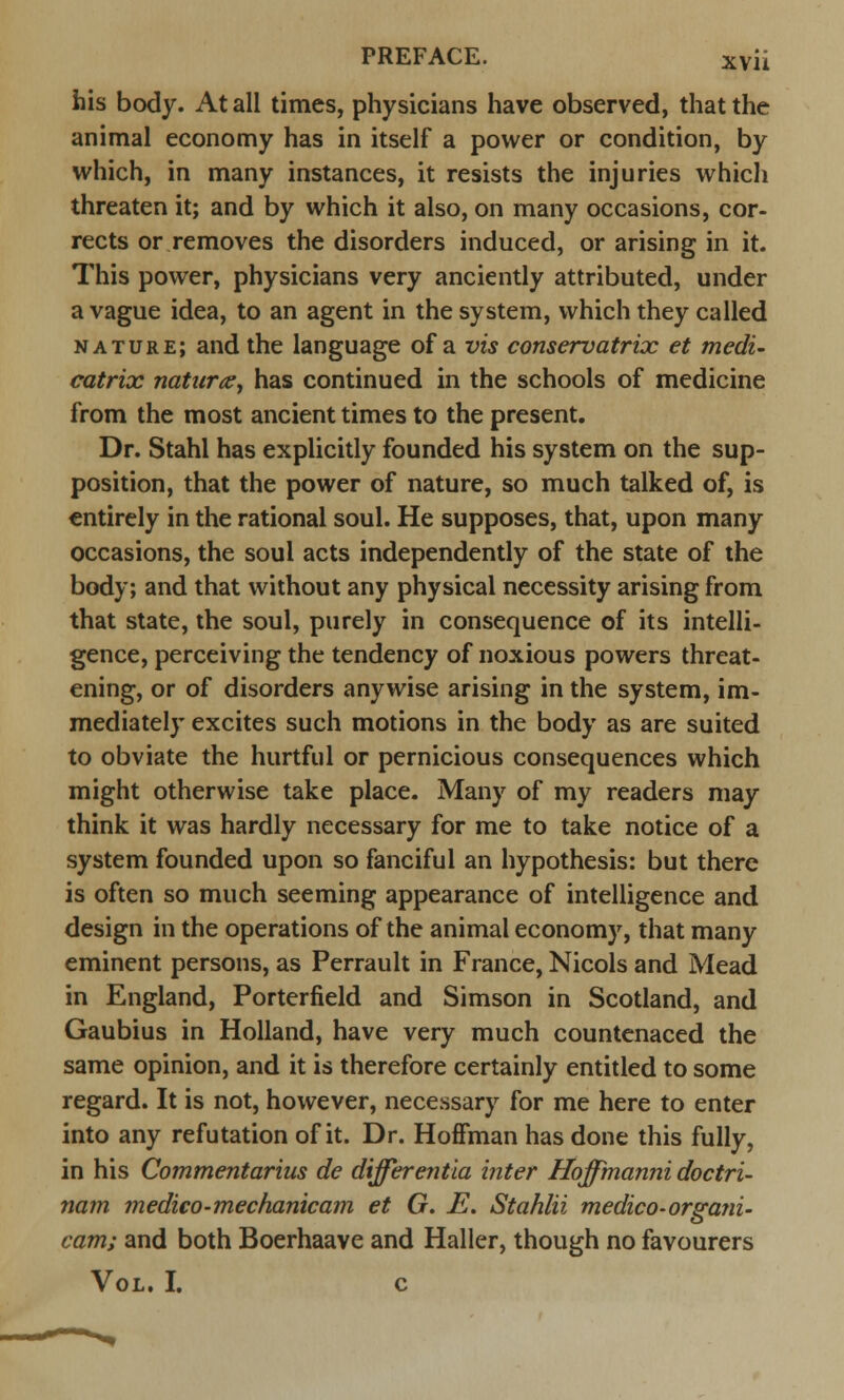 his body. At all times, physicians have observed, that the animal economy has in itself a power or condition, by which, in many instances, it resists the injuries whicli threaten it; and by which it also, on many occasions, cor- rects or removes the disorders induced, or arising in it. This power, physicians very anciently attributed, under a vague idea, to an agent in the system, which they called nature; and the language of a vis conservatrix et medi- catrix natures, has continued in the schools of medicine from the most ancient times to the present. Dr. Stahl has explicitly founded his system on the sup- position, that the power of nature, so much talked of, is entirely in the rational soul. He supposes, that, upon many occasions, the soul acts independently of the state of the body; and that without any physical necessity arising from that state, the soul, purely in consequence of its intelli- gence, perceiving the tendency of noxious powers threat- ening, or of disorders anywise arising in the system, im- mediately excites such motions in the body as are suited to obviate the hurtful or pernicious consequences which might otherwise take place. Many of my readers may think it was hardly necessary for me to take notice of a system founded upon so fanciful an hypothesis: but there is often so much seeming appearance of intelligence and design in the operations of the animal economy, that many eminent persons, as Perrault in France, Nicols and Mead in England, Porterfield and Simson in Scotland, and Gaubius in Holland, have very much countenaced the same opinion, and it is therefore certainly entitled to some regard. It is not, however, necessary for me here to enter into any refutation of it. Dr. Hoffman has done this fully, in his Commentarius de differentia inter Hoffmanni doctri- nam medico-mechanicam et G. E. Stahlii medico-organi- cam; and both Boerhaave and Haller, though no favourers Vol. I. c
