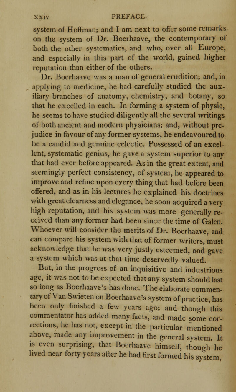 system of Hoffman; and I am next to offer some remarks on the system of Dr. Boerhaave, the contemporary of both the other systematics, and who, over all Europe, and especially in this part of the world, gained higher reputation than either of the others. Dr. Boerhaave was a man of general erudition; and, in applying to medicine, he had carefully studied the aux- iliary branches of anatomy, chemistry, and botany, so that he excelled in each. In forming a system of physic, he seems to have studied diligently all the several writings of both ancient and modern physicians; and, without pre- judice in favour of any former systems, he endeavoured to be a candid and genuine eclectic. Possessed of an excel- lent, systematic genius, he gave a system superior to any that had ever before appeared. As in the great extent, and seemingly perfect consistency, of system, he appeared to improve and refine upon every thing that had before been offered, and as in his lectures he explained his doctrines with great clearness and elegance, he soon acquired a very high reputation, and his system was more generally re- ceived than any former had been since the time of Galen. Whoever will consider the merits of Dr. Boerhaave, and can compare his system with that of former writers, must acknowledge that he was very justly esteemed, and gave a system which was at that time deservedly valued. But, in the progress of an inquisitive and industrious age, it was not to be expected that any system should last so long as Boerhaave's has done. The elaborate commen- tary of Van Svvieten on Boerhaave's system of practice, has been only finished a few years ago; and though 'this commentator has added many facts, and made some cor- rections, he has not, except in the particular mentioned above, made any improvement in the general system. It is even surprising, that Boerhaave himself, though' he lived near forty years after he had first formed his system,