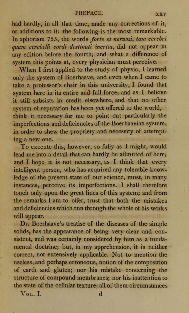 had hardly, in all that time, made any corrections of it, or additions to it: the following is the most remarkable. In aphorism 755, the words forte et nervosi, tarn cerebri quam cerebelli cordi destinati inertia, did not appear in any edition before the fourth; and what a difference of system this points at, every physician must perceive. When I first applied to the study of physic, I learned only the system of Boerhaave; and even when I came to take a professor's chair in this university, I found that system here in its entire and full force; and as I believe it still subsists in credit elsewhere, and that no other system of reputation has been yet offered to the world, think it necessary for me to point out particularly the imperfections and deficiencies of the Boerhaavian system, in order to shew the propriety and necessity of attempt- ing a new one. To execute this, however, so fully as I might, would lead me into a detail that can hardly be admitted of here; and I hope it is not necessary, as I think that every intelligent person, who has acquired any tolerable know- ledge of the present state of our science, must, in many instances, perceive its imperfections. I shall therefore touch only upon the great lines of this system; and from the remarks I am to offer, trust that both the mistakes and deficiencies which run through the whole of his works will appear. Dr. Boerhaave's treatise of the diseases of the simple solids, has the appearance of being very clear and con- sistent, and was certainly considered by him as a funda- mental doctrine; but, in my apprehension, it is neither correct, nor extensively applicable. Not to mention the useless, and perhaps erroneous, notion of the composition of earth and gluten; nor his mistake concerning the structure of compound membranes; nor his inattention to the state of the cellular texture; all of them circumstances Vol. I. d