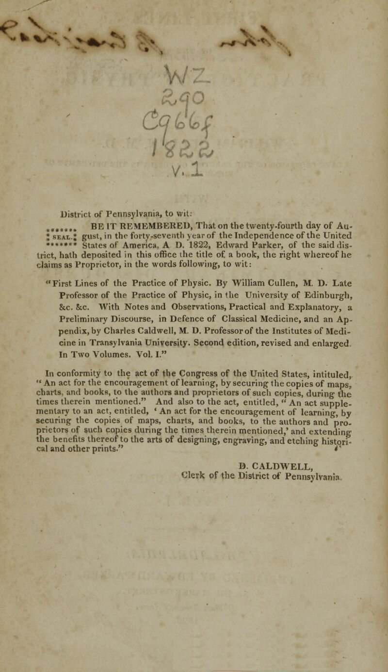 ~ * ^ > *-! r^t A' w MO v.l District of Pennsylvania, to wit: *»*»**. BE IT REMEMBERED, That on the twenty-fourth day of Au- J seal.; gust, in the forty-seventh year of the Independence of the United ••••••• states of America, A D. 1822, Edward Parker, of the said dis- trict, hath deposited in this office the title of a book, the right whereof he claims as Proprietor, in the words following, to wit: First Lines of the Practice of Physic. By William Cullen, M. D. Late Professor of the Practice of Physic, in the University of Edinburgh, &c. See. With Notes and Observations, Practical and Explanatory, a Preliminary Discourse, in Defence of Classical Medicine, and an Ap- pendix, by Charles Caldwell, M. D. Professor of the Institutes of Medi- cine in Transylvania University. Second edition, revised and enlarged. In Two Volumes. Vol. I. In conformity to the act of the Congress of the United States, intituled,  An act for the encouragement of learning, by securing the copies of maps, charts, and books, to the authors and proprietors of such copies, during the times therein mentioned. And also to the act, entitled,  An act supple- mentary to an act, entitled, ' An act for the encouragement of learning, by securing the copies of maps, charts, and books, to the authors and pro- prietors of such copies during the times therein mentioned,' and extending the benefits thereof to the arts of designing, engraving, and etching histori- cal and other prints. *' D. CALDWELL, Clerk of the District of Pennsylvania