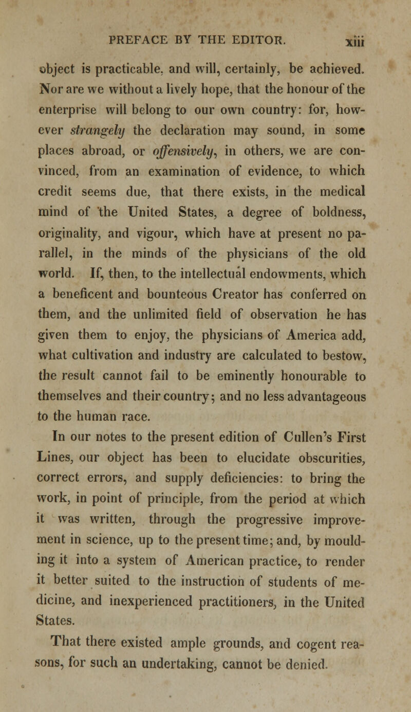 object is practicable, and will, certainly, be achieved. Nor are we without a lively hope, that the honour of the enterprise will belong to our own country: for, how- ever strangely the declaration may sound, in some places abroad, or offensively, in others, we are con- vinced, from an examination of evidence, to which credit seems due, that there exists, in the medical mind of the United States, a degree of boldness, originality, and vigour, which have at present no pa- rallel, in the minds of the physicians of the old world. If, then, to the intellectual endowments, which a beneficent and bounteous Creator has conferred on them, and the unlimited field of observation he has given them to enjoy, the physicians of America add, what cultivation and industry are calculated to bestow, the result cannot fail to be eminently honourable to themselves and their country; and no less advantageous to the human race. In our notes to the present edition of Cullen's First Lines, our object has been to elucidate obscurities, correct errors, and supply deficiencies: to bring the work, in point of principle, from the period at which it was written, through the progressive improve- ment in science, up to the present time; and, by mould- ing it into a system of American practice, to render it better suited to the instruction of students of me- dicine, and inexperienced practitioners, in the United States. That there existed ample grounds, and cogent rea- sons, for such an undertaking, cannot be denied.