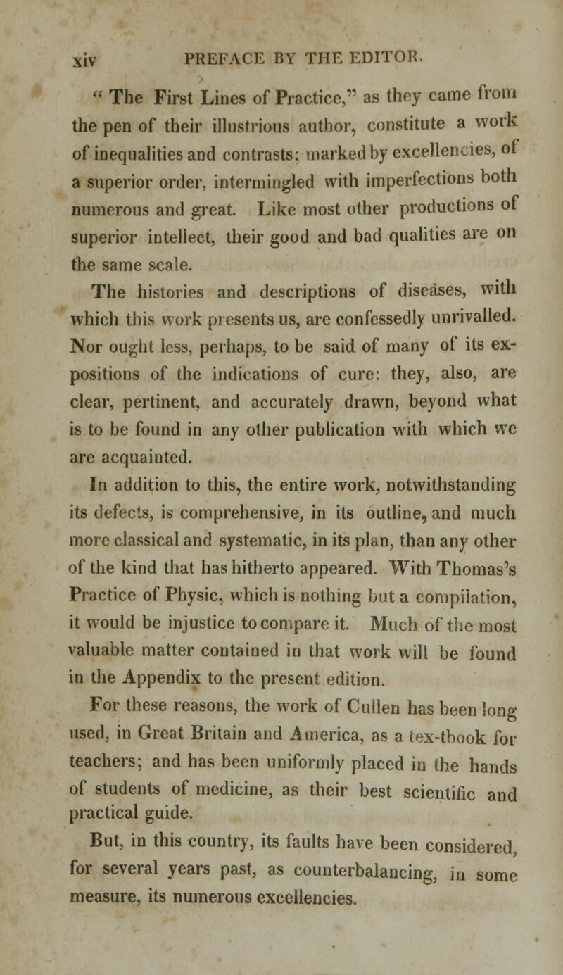  The First Lines of Practice, as they came from the pen of their illustrious author, constitute a work of inequalities and contrasts; marked by excellencies, of a superior order, intermingled with imperfections both numerous and great Like most other productions of superior intellect, their good and bad qualities are on the same scale. The histories and descriptions of diseases, with which this work presents us, are confessedly unrivalled. Nor ought less, perhaps, to be said of many of its ex- positions of the indications of cure: they, also, are clear, pertinent, and accurately drawn, beyond what is to be found in any other publication with which we are acquainted. In addition to this, the entire work, notwithstanding its defects, is comprehensive, in its outline, and much more classical and systematic, in its plan, than any other of the kind that has hitherto appeared. With Thomas's Practice of Physic, which is nothing but a compilation, it would be injustice to compare it. Much of the most valuable matter contained in that work will be found in the Appendix to the present edition. For these reasons, the work of Cullen has been long used, in Great Britain and A merica, as a tex-tbook for teachers; and has been uniformly placed in the hands of students of medicine, as their best scientific and practical guide. But, in this country, its faults have been considered for several years past, as counterbalancing, m some measure, its numerous excellencies.