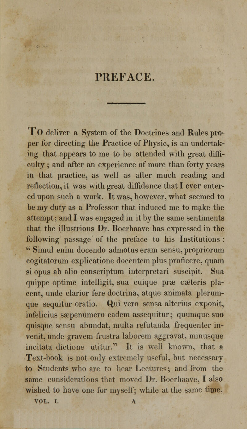 PREFACE. JTO deliver a System of the Doctrines and Rules pro- per for directing the Practice of Physic, is an undertak- ing that appears to me to be attended with great diffi- culty ; and after an experience of more than forty years in that practice, as well as after much reading and reflection, it was with great diffidence that I ever enter- ed upon such a work. It was, however, what seemed to be my duty as a Professor that induced me to m^ike the attempt; and I was engaged in it by the same sentiments that the illustrious Dr. Boerhaave has expressed in the following passage of the preface to his Institutions :  Simul enim docendo admotus eram sensu, propriorum cogitatorum explicatione docentem plus proficere, quam si opus ab alio conscriptum interpretari suscipit. Sua quippe optime intelligit, sua cuique prae caeteris pla- cent, unde clarior fere doctrina, atque animata plerum- que sequitur oratio. Qui vero sensa alterius exponit, infelicius saepenumero eadem assequitur; quumque suo quisque sensu abundat, multa refutanda frequenter in- venit, unde gravem frustra laborem aggravat, minusque incitata dictione utitur. It is well known, that a Text-book is not only extremely useful, but necessary to Students who are to hear Lectures; and from the same considerations that moved Dr. Boerhaave, I also wished to have one for myself; while at the same time.