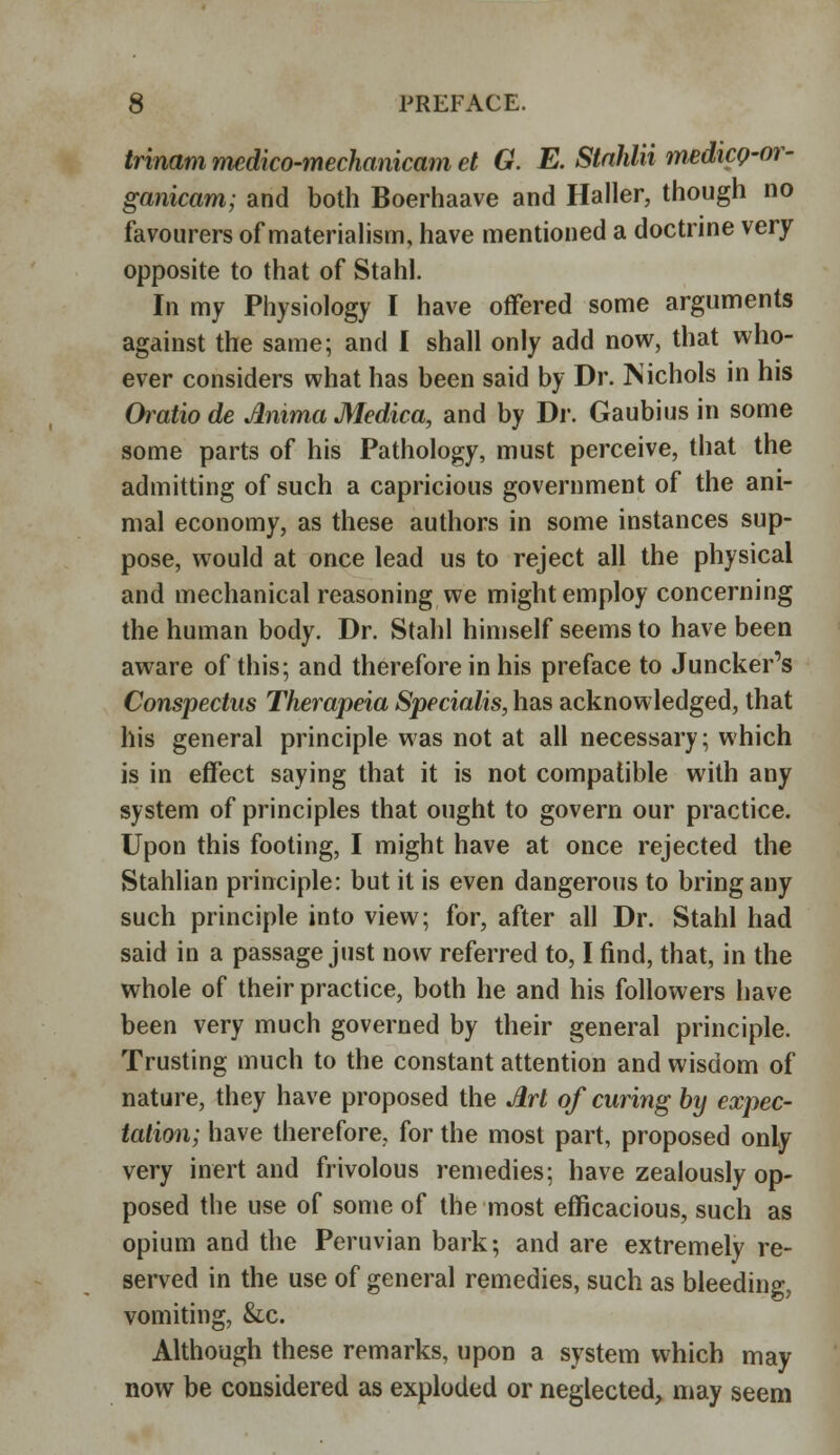 trinam medico-mechanicam et G. E. Stahlii medicQ-or- ganicam; and both Boerhaave and Haller, though no favourers of materialism, have mentioned a doctrine very opposite to that of Stahl. In my Physiology I have offered some arguments against the same; and I shall only add now, that who- ever considers what has been said by Dr. Nichols in his Oratiode AmmaMedica, and by Dr. Gaubius in some some parts of his Pathology, must perceive, that the admitting of such a capricious government of the ani- mal economy, as these authors in some instances sup- pose, would at once lead us to reject all the physical and mechanical reasoning we might employ concerning the human body. Dr. Stahl himself seems to have been aware of this; and therefore in his preface to Juncker's Conspectus Therapeia Specialis, has acknowledged, that his general principle was not at all necessary; which is in effect saying that it is not compatible with any system of principles that ought to govern our practice. Upon this footing, I might have at once rejected the Stahlian principle: but it is even dangerous to bring any such principle into view; for, after all Dr. Stahl had said in a passage just now referred to, I find, that, in the whole of their practice, both he and his followers have been very much governed by their general principle. Trusting much to the constant attention and wisdom of nature, they have proposed the Art of curing by expec- tation; have therefore, for the most part, proposed only very inert and frivolous remedies; have zealously op- posed the use of some of the most efficacious, such as opium and the Peruvian bark; and are extremely re- served in the use of general remedies, such as bleeding, vomiting, &c. Although these remarks, upon a system which may now be considered as exploded or neglected, may seem