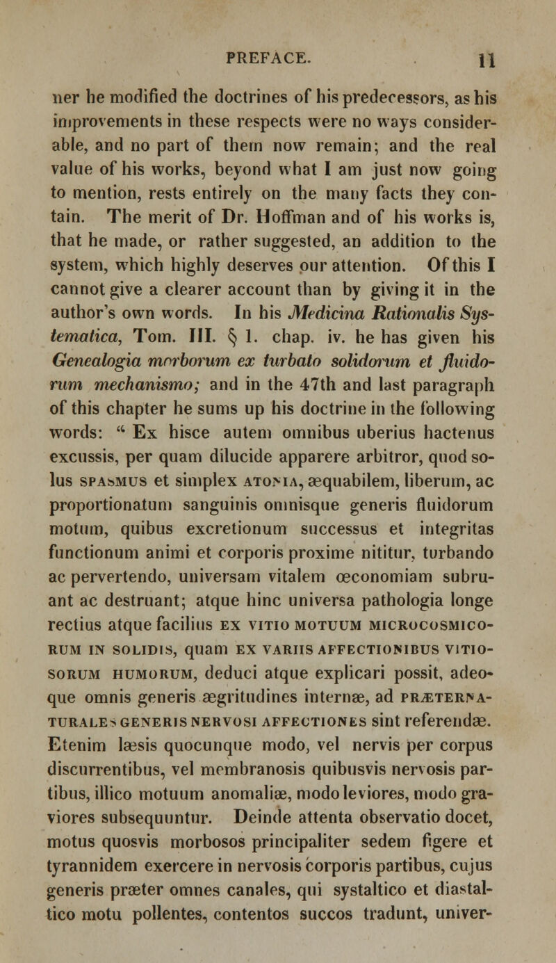 ner he modified the doctrines of his predecessors, as his improvements in these respects were no ways consider- able, and no part of them now remain; and the real value of his works, beyond what I am just now going to mention, rests entirely on the many facts they con- tain. The merit of Dr. Hoffman and of his works is, that he made, or rather suggested, an addition to the system, which highly deserves pur attention. Of this I cannot give a clearer account than by giving it in the author's own words. In his Medicina Rationalis Sys- tematica, Tom. III. § 1. chap. iv. he has given his Genealogia morborum ex turbato solidorum et Jluido- rum mechanismo; and in the 47th and last paragraph of this chapter he sums up his doctrine in the following words: 'c Ex hisce auteni omnibus uberius hactenus excussis, per quam dilucide apparere arbitror, quod so- lus spasmus et simplex atoma, aequabilem, liberum, ac proportionatum sanguinis omnisque generis fluidorum motum, quibus excretionum successus et integritas functionum animi et corporis proxime nititur, turbando ac pervertendo, universam vitalem oeconomiam subru- ant ac destruant; atque hinc universa pathologia longe rectius atque facilius ex vitio motuum microcosmico- rum in solidis, quam ex varus affectionibus vitio- sorum humorum, deduci atque explicari possit, adeo- que omnis generis aegritudines internae, ad pr^ter>a- turale> generis nervosi affectiones sint referendae. Etenim laesis quocunque modo, vel nervis per corpus discurrentibus, vel membranosis quibusvis nervosis par- ibus, illico motuum anomaliae, modo lev iores, modo gra- viores subsequuntur. Deinde attenta observatio docet, motus quosvis morbosos principaliter sedem Agere et tyrannidem exercere in nervosis corporis partibus, cujus generis proeter omnes canales, qui systaltico et diastal- tico motu pollentes, contentos succos tradunt, univer-