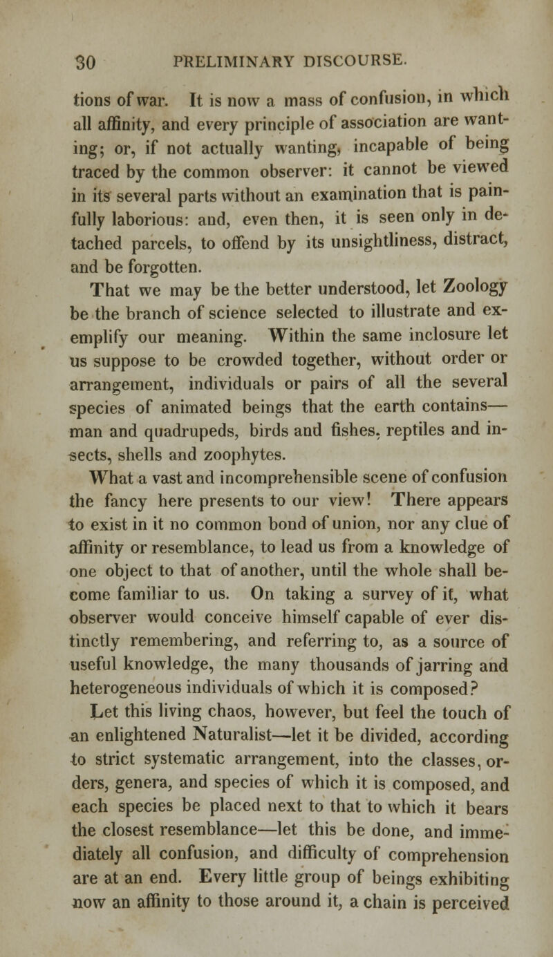 tions of war. It is now a mass of confusion, in which all affinity, and every principle of association are want- ing; or, if not actually wanting, incapable of being traced by the common observer: it cannot be viewed in its several parts without an examination that is pain- fully laborious: and, even then, it is seen only in de- tached parcels, to offend by its unsightliness, distract, and be forgotten. That we may be the better understood, let Zoology be the branch of science selected to illustrate and ex- emplify our meaning. Within the same inclosure let us suppose to be crowded together, without order or arrangement, individuals or pairs of all the several species of animated beings that the earth contains— man and quadrupeds, birds and fishes, reptiles and in- sects, shells and zoophytes. What a vast and incomprehensible scene of confusion the fancy here presents to our view! There appears to exist in it no common bond of union, nor any clue of affinity or resemblance, to lead us from a knowledge of one object to that of another, until the whole shall be- come familiar to us. On taking a survey of it, what observer would conceive himself capable of ever dis- tinctly remembering, and referring to, as a source of useful knowledge, the many thousands of jarring and heterogeneous individuals of which it is composed? Jjet this living chaos, however, but feel the touch of an enlightened Naturalist—let it be divided, according to strict systematic arrangement, into the classes, or- ders, genera, and species of which it is composed, and each species be placed next to that to which it bears the closest resemblance—let this be done, and imme- diately all confusion, and difficulty of comprehension are at an end. Every little group of beings exhibiting now an affinity to those around it, a chain is perceived