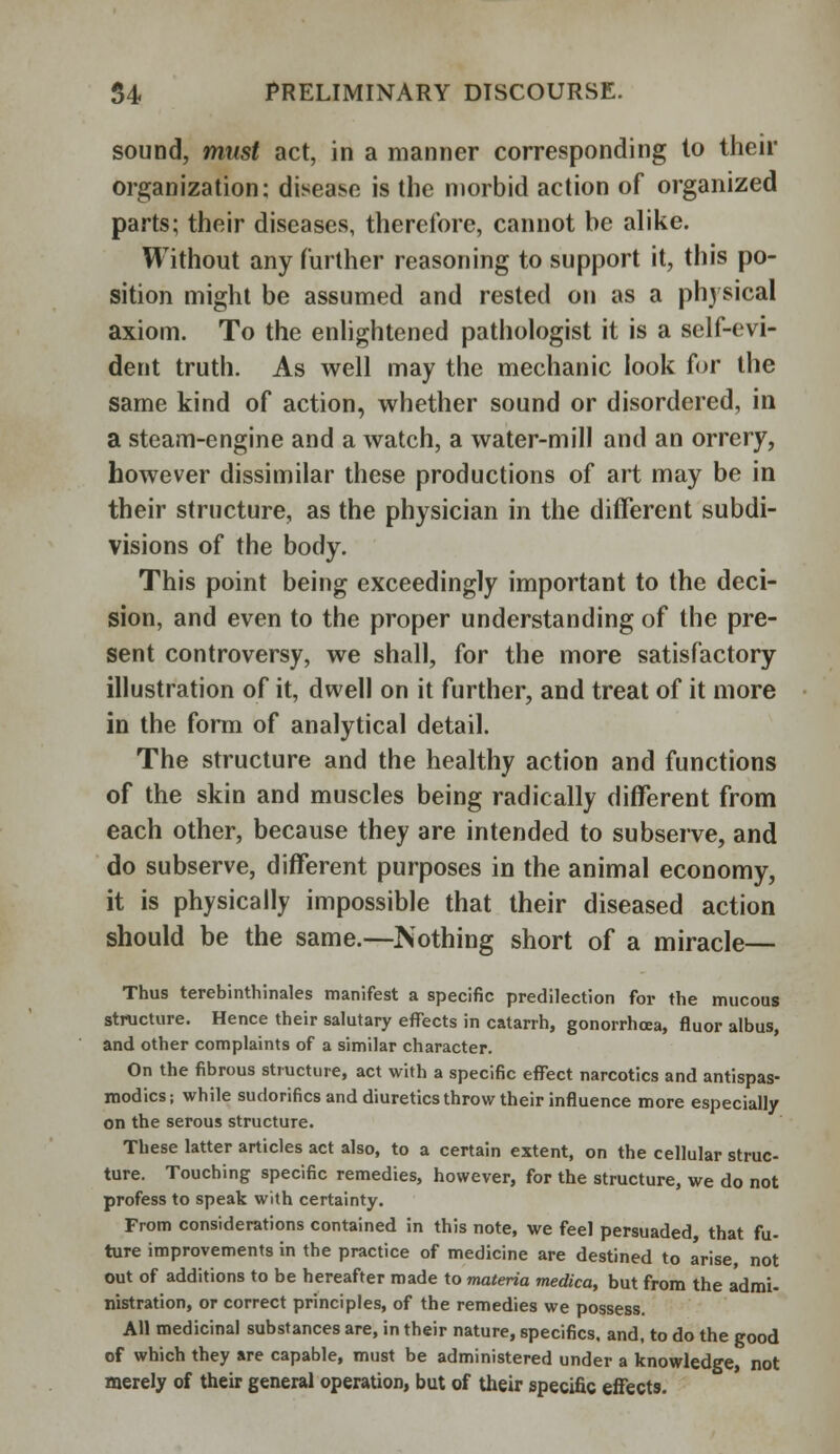 sound, must act, in a manner corresponding to their organization; disease is the morbid action of organized parts; their diseases, therefore, cannot be alike. Without any further reasoning to support it, this po- sition might be assumed and rested on as a physical axiom. To the enlightened pathologist it is a self-evi- dent truth. As well may the mechanic look for the same kind of action, whether sound or disordered, in a steam-engine and a watch, a water-mill and an orrery, however dissimilar these productions of art may be in their structure, as the physician in the different subdi- visions of the body. This point being exceedingly important to the deci- sion, and even to the proper understanding of the pre- sent controversy, we shall, for the more satisfactory illustration of it, dwell on it further, and treat of it more in the form of analytical detail. The structure and the healthy action and functions of the skin and muscles being radically different from each other, because they are intended to subserve, and do subserve, different purposes in the animal economy, it is physically impossible that their diseased action should be the same.—Nothing short of a miracle— Thus terebinthinales manifest a specific predilection for the mucous structure. Hence their salutary effects in catarrh, gonorrhoea, fluor albus, and other complaints of a similar character. On the fibrous structure, act with a specific effect narcotics and antispas- modics; while sudorifics and diuretics throw their influence more especially on the serous structure. These latter articles act also, to a certain extent, on the cellular struc- ture. Touching specific remedies, however, for the structure, we do not profess to speak with certainty. From considerations contained in this note, we feel persuaded, that fu- ture improvements in the practice of medicine are destined to arise, not out of additions to be hereafter made to materia medica, but from the admi- nistration, or correct principles, of the remedies we possess. All medicinal substances are, in their nature, specifics, and, to do the good of which they are capable, must be administered under a knowledge, not merely of their general operation, but of their specific effects.