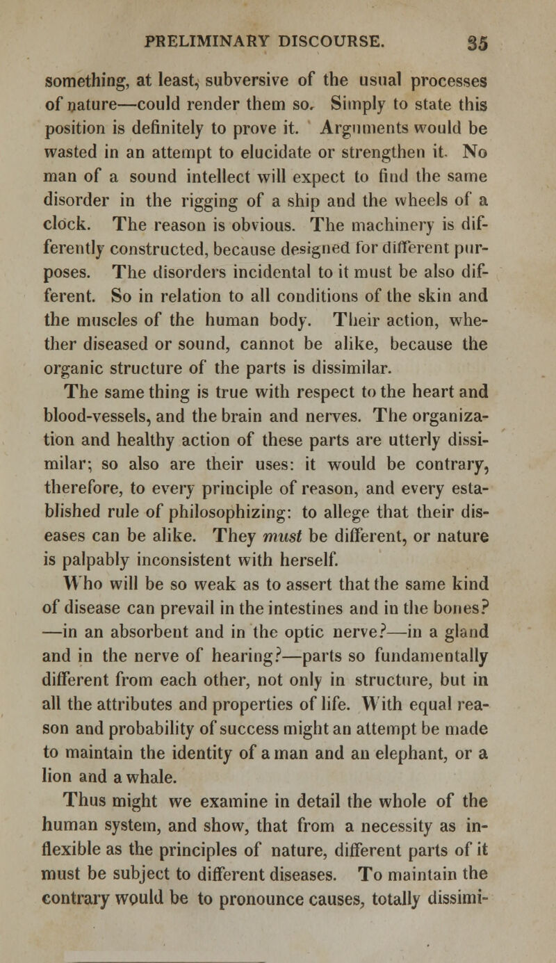 something, at least, subversive of the usual processes of nature—could render them so. Simply to state this position is definitely to prove it. Arguments would be wasted in an attempt to elucidate or strengthen it. No man of a sound intellect will expect to find the same disorder in the rigging of a ship and the wheels of a clock. The reason is obvious. The machinery is dif- ferently constructed, because designed for different pur- poses. The disorders incidental to it must be also dif- ferent. So in relation to all conditions of the skin and the muscles of the human body. Their action, whe- ther diseased or sound, cannot be alike, because the organic structure of the parts is dissimilar. The same thing is true with respect to the heart and blood-vessels, and the brain and nerves. The organiza- tion and healthy action of these parts are utterly dissi- milar; so also are their uses: it would be contrary, therefore, to every principle of reason, and every esta- blished rule of philosophizing: to allege that their dis- eases can be alike. They must be different, or nature is palpably inconsistent with herself. Who will be so weak as to assert that the same kind of disease can prevail in the intestines and in the bones? —in an absorbent and in the optic nerve?—in a gland and in the nerve of hearing?—parts so fundamentally different from each other, not only in structure, but in all the attributes and properties of life. With equal rea- son and probability of success might an attempt be made to maintain the identity of a man and an elephant, or a lion and a whale. Thus might we examine in detail the whole of the human system, and show, that from a necessity as in- flexible as the principles of nature, different parts of it must be subject to different diseases. To maintain the contrary would be to pronounce causes, totally dissimi-