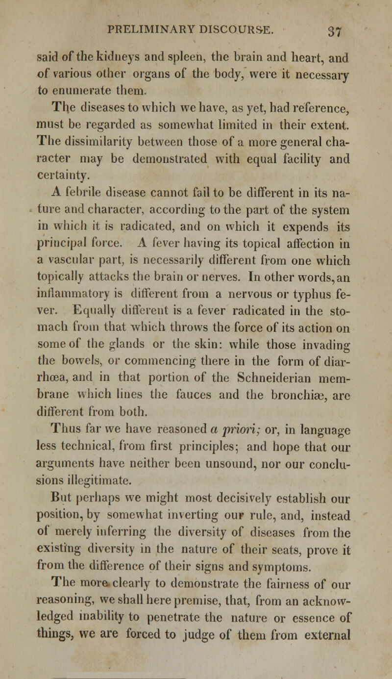 said of the kidneys and spleen, the brain and heart, and of various other organs of the body, were it necessary to enumerate them. The diseases to which we have, as yet, had reference, must be regarded as somewhat limited in their extent. The dissimilarity between those of a more general cha- racter may be demonstrated with equal facility and certainty. A febrile disease cannot fail to be different in its na- ture and character, according to the part of the system in which it is radicated, and on which it expends its principal force. A fever having its topical affection in a vascular part, is necessarily different from one which topically attacks the brain or nerves. In other words,an inflammatory is different from a nervous or typhus fe- ver. Equally different is a fever radicated in the sto- mach from that which throws the force of its action on some of the glands or the skin: while those invading the bowels, or commencing there in the form of diar- rhoea, and in that portion of the Schneiderian mem- brane which lines the fauces and the bronchiae, are different from both. Thus far we have reasoned a priori; or, in language less technical, from first principles; and hope that our arguments have neither been unsound, nor our conclu- sions illegitimate. But perhaps we might most decisively establish our position, by somewhat inverting ouf rule, and, instead of merely inferring the diversity of diseases from the existing diversity in the nature of their seats, prove it from the difference of their signs and symptoms. The more, clearly to demonstrate the fairness of our reasoning, we shall iiere premise, that, from an acknow- ledged inability to penetrate the nature or essence of things, we are forced to judge of them from external