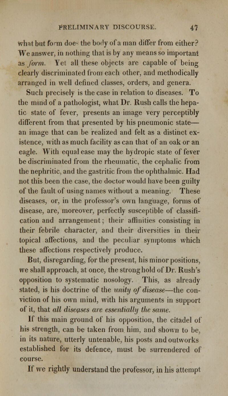 whst but fcm doe- the boHy of a man differ from either? We answer, in nothing that is by any means so important as form. Yet all these objects are capable of being clearly discriminated from each other, and methodically arranged in well defined classes, orders, and genera. Such precisely is the case in relation to diseases. To the mind of a pathologist, what Dr. Rush calls the hepa- tic state of fever, presents an image very perceptibly different from that presented by his pneumonic state— an image that can be realized and felt as a distinct ex- istence, with as much facility as can that of an oak or an eagle. With equal ease may the hydropic state of fever be discriminated from the rheumatic, the cephalic from the nephritic, and the gastritic from the ophthalmic. Had not this been the case, the doctor would have been guilty of the fault of using names without a meaning. These diseases, or, in the professor's own language, forms of disease, are, moreover, perfectly susceptible of classifi- cation and arrangement; their affinities consisting in their febrile character, and their diversities in their topical affections, and the peculiar symptoms which these affections respectively produce. But, disregarding, for the present, his minor positions, we shall approach, at once, the stronghold of Dr. Rush's opposition to systematic nosology. This, as already stated, is his doctrine of the unity of disease—the con- viction of his own mind, with his arguments in support of it, that all diseases are essentially the same. If this main ground of his opposition, the citadel of his strength, can be taken from him, and shown to be, in its nature, utterly untenable, his posts and outworks established for its defence, must be surrendered of course. If we rightly understand the professor, in his attempt