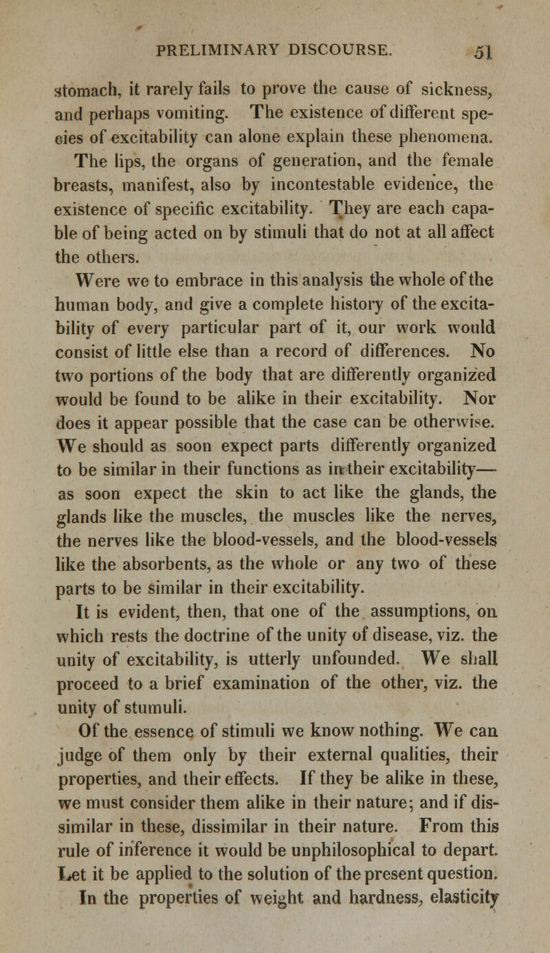 stomach, it rarely fails to prove the cause of sickness, and perhaps vomiting. The existence of different spe- cies of excitability can alone explain these phenomena. The lips, the organs of generation, and the female breasts, manifest, also by incontestable evidence, the existence of specific excitability. They are each capa- ble of being acted on by stimuli that do not at all affect the others. Were we to embrace in this analysis the whole of the human body, and give a complete history of the excita- bility of every particular part of it, our work would consist of little else than a record of differences. No two portions of the body that are differently organized would be found to be alike in their excitability. Nor does it appear possible that the case can be otherwise. We should as soon expect parts differently organized to be similar in their functions as in their excitability— as soon expect the skin to act like the glands, the glands like the muscles, the muscles like the nerves, the nerves like the blood-vessels, and the blood-vessels like the absorbents, as the whole or any two of these parts to be similar in their excitability. It is evident, then, that one of the assumptions, on which rests the doctrine of the unity of disease, viz. the unity of excitability, is utterly unfounded. We shall proceed to a brief examination of the other, viz. the unity of stumuli. Of the essence of stimuli we know nothing. We can judge of them only by their external qualities, their properties, and their effects. If they be alike in these, we must consider them alike in their nature; and if dis- similar in these, dissimilar in their nature. From this rule of inference it would be unphilosophical to depart. Let it be applied to the solution of the present question. In the properties of weight and hardness, elasticity