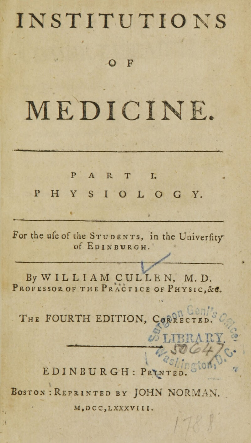 INSTITUTIONS O F MEDICINE. PART I. PHYSIOLOGY. For the ufe of the Students, in the Univerfity of Edinburgh. n^ By WILLI AM CULL EN, M. D. PROFESSOROF THePraCTICE OFPHySIC,&l The FOURTH EDITION, Corrected. [BItAB EDINBURGH: PrYnted. Boston : Reprinted by JOHN NORMAN.