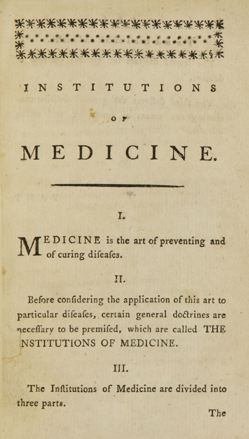 INSTITUTIONS o r MEDICINE. M L E DICIN E is the art of preventing and of curing difeafes. II. Before confidering the application of this art to particular difeafes, certain general doctrines are neceflary to be premifed, which are called THE NSTITUTIONS OF MEDICINE. III. The Inflitutions of Medicine are divided into three parts. The